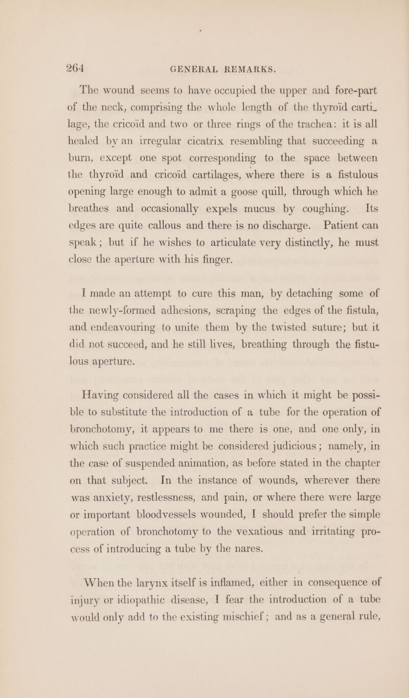 The wound seems to have occupied the upper and fore-part of the neck, comprising the whole length of the thyroid carti_ lage, the cricoid and two or three rings of the trachea: it is all healed by an irregular cicatrix resembling that succeeding a burn, except one spot corresponding to the space between the thyroid and cricoid cartilages, where there is a fistulous opening large enough to admit a goose quill, through which he breathes and occasionally expels mucus by coughing. _ Its edges are quite callous and there is no discharge. Patient can speak ; but if he wishes to articulate very distinctly, he must close the aperture with his finger. [ made an attempt to cure this man, by detaching some of the newly-formed adhesions, scraping the edges of the fistula, and endeavouring to unite them by the twisted suture; but it did not succeed, and he still lives, breathing through the fistu- lous aperture. Having considered all the cases in which it might be possi- ble to substitute the introduction of a tube for the operation of bronchotomy, it appears to me there is one, and one only, in which such practice might be considered judicious ; namely, in the case of suspended animation, as before stated in the chapter on that subject. In the instance of wounds, wherever there was anxiety, restlessness, and pain, or where there were large or important bloodvessels wounded, I should prefer the simple operation of bronchotomy to the vexatious and irritating pro- cess of introducing a tube by the nares. When the larynx itself is inflamed, either in consequence of injury or idiopathic disease, I fear the introduction of a tube would only add to the existing mischief; and as a general rule,