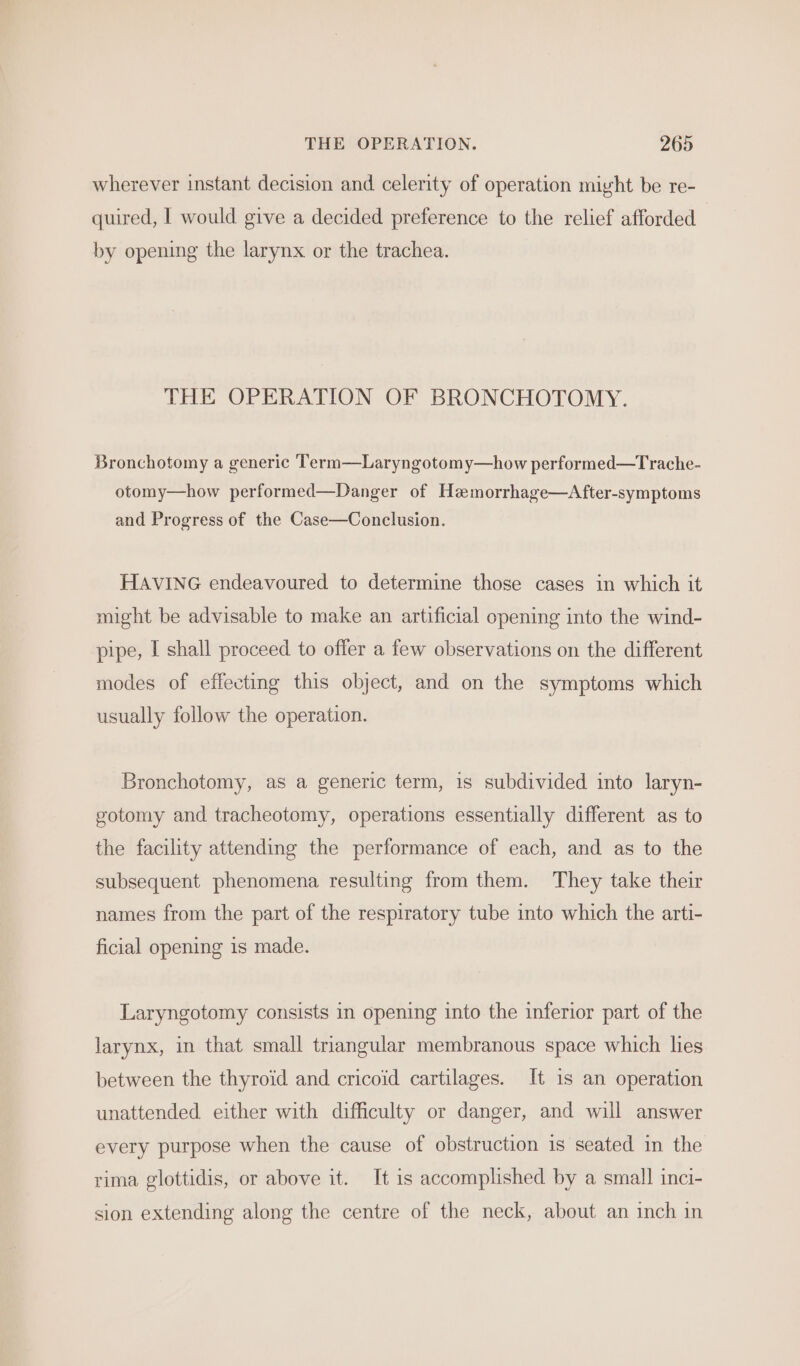 wherever instant decision and celerity of operation might be re- quired, I would give a decided preference to the relief afforded by opening the larynx or the trachea. THE OPERATION OF BRONCHOTOMY. Bronchotomy a generic Term—Laryngotomy—how performed—Trache- otomy—how performed—Danger of Hemorrhage—After-symptoms and Progress of the Case—Conclusion. HAVING endeavoured to determine those cases in which it might be advisable to make an artificial opening into the wind- pipe, I shall proceed to offer a few observations on the different modes of effecting this object, and on the symptoms which usually follow the operation. Bronchotomy, as a generic term, is subdivided into laryn- gotomy and tracheotomy, operations essentially different as to the facility attending the performance of each, and as to the subsequent phenomena resulting from them. They take their names from the part of the respiratory tube into which the arti- ficial opening 1s made. Laryngotomy consists in opening into the inferior part of the larynx, in that small triangular membranous space which hes between the thyroid and cricoid cartilages. It is an operation unattended either with difficulty or danger, and will answer every purpose when the cause of obstruction is seated in the rima glottidis, or above it. It is accomplished by a small inci- sion extending along the centre of the neck, about an inch in