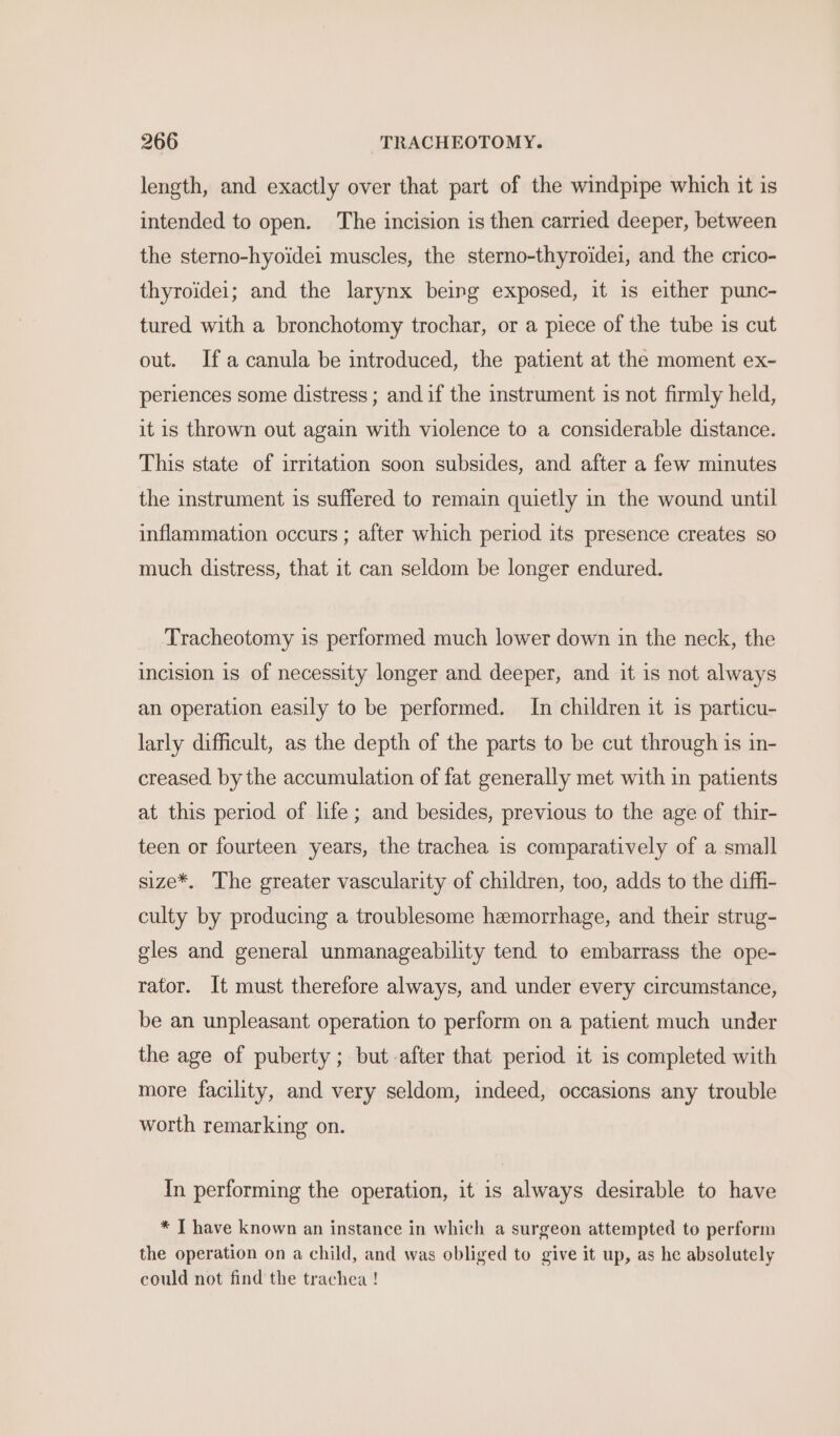 length, and exactly over that part of the windpipe which it is intended to open. The incision is then carried deeper, between the sterno-hyoidei muscles, the sterno-thyroidei, and the crico- thyroidei; and the larynx being exposed, it is either punc- tured with a bronchotomy trochar, or a piece of the tube is cut out. Ifa canula be introduced, the patient at the moment ex- periences some distress ; and if the instrument is not firmly held, it is thrown out again with violence to a considerable distance. This state of irritation soon subsides, and after a few minutes the instrument is suffered to remain quietly in the wound until inflammation occurs ; after which period its presence creates so much distress, that it can seldom be longer endured. Tracheotomy is performed much lower down in the neck, the incision 1s of necessity longer and deeper, and it is not always an operation easily to be performed. In children it is particu- larly difficult, as the depth of the parts to be cut through is in- creased by the accumulation of fat generally met with in patients at this period of life; and besides, previous to the age of thir- teen or fourteen years, the trachea is comparatively of a small size*. The greater vascularity of children, too, adds to the diffi- culty by producing a troublesome hemorrhage, and their strug- gles and general unmanageability tend to embarrass the ope- rator. It must therefore always, and under every circumstance, be an unpleasant operation to perform on a patient much under the age of puberty; but after that period it is completed with more facility, and very seldom, indeed, occasions any trouble worth remarking on. In performing the operation, it is always desirable to have * T have known an instance in which a surgeon attempted to perform the operation on a child, and was obliged to give it up, as he absolutely could not find the trachea !