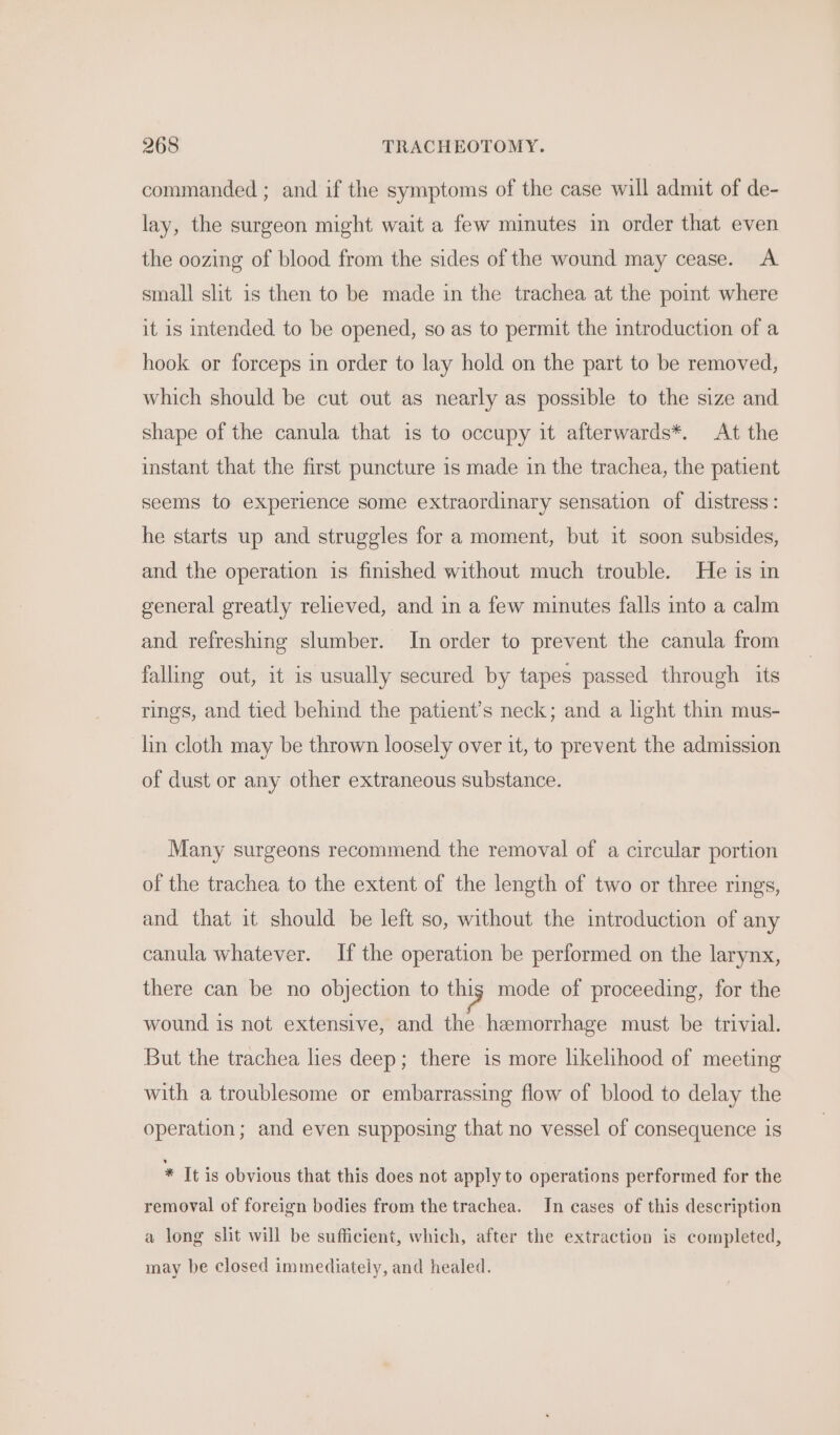 commanded ; and if the symptoms of the case will admit of de- lay, the surgeon might wait a few minutes in order that even the oozing of blood from the sides of the wound may cease. A small slit is then to be made in the trachea at the point where it is intended to be opened, so as to permit the introduction of a hook or forceps in order to lay hold on the part to be removed, which should be cut out as nearly as possible to the size and shape of the canula that is to occupy it afterwards*. At the instant that the first puncture is made in the trachea, the patient seems to experience some extraordinary sensation of distress: he starts up and struggles for a moment, but it soon subsides, and the operation is finished without much trouble. He is in general greatly relieved, and in a few minutes falls into a calm and refreshing slumber. In order to prevent the canula from falling out, it is usually secured by tapes passed through its rings, and tied behind the patient’s neck; and a light thin mus- lin cloth may be thrown loosely over it, to prevent the admission of dust or any other extraneous substance. Many surgeons recommend the removal of a circular portion of the trachea to the extent of the length of two or three rings, and that it should be left so, without the introduction of any canula whatever. If the operation be performed on the larynx, there can be no objection to thig mode of proceeding, for the wound is not extensive, and the hemorrhage must be trivial. But the trachea lies deep; there is more likelihood of meeting with a troublesome or embarrassing flow of blood to delay the operation; and even supposing that no vessel of consequence is * It is obvious that this does not apply to operations performed for the removal of foreign bodies from the trachea. In cases of this description a long slit will be sufficient, which, after the extraction is completed, may be closed immediately, and healed.