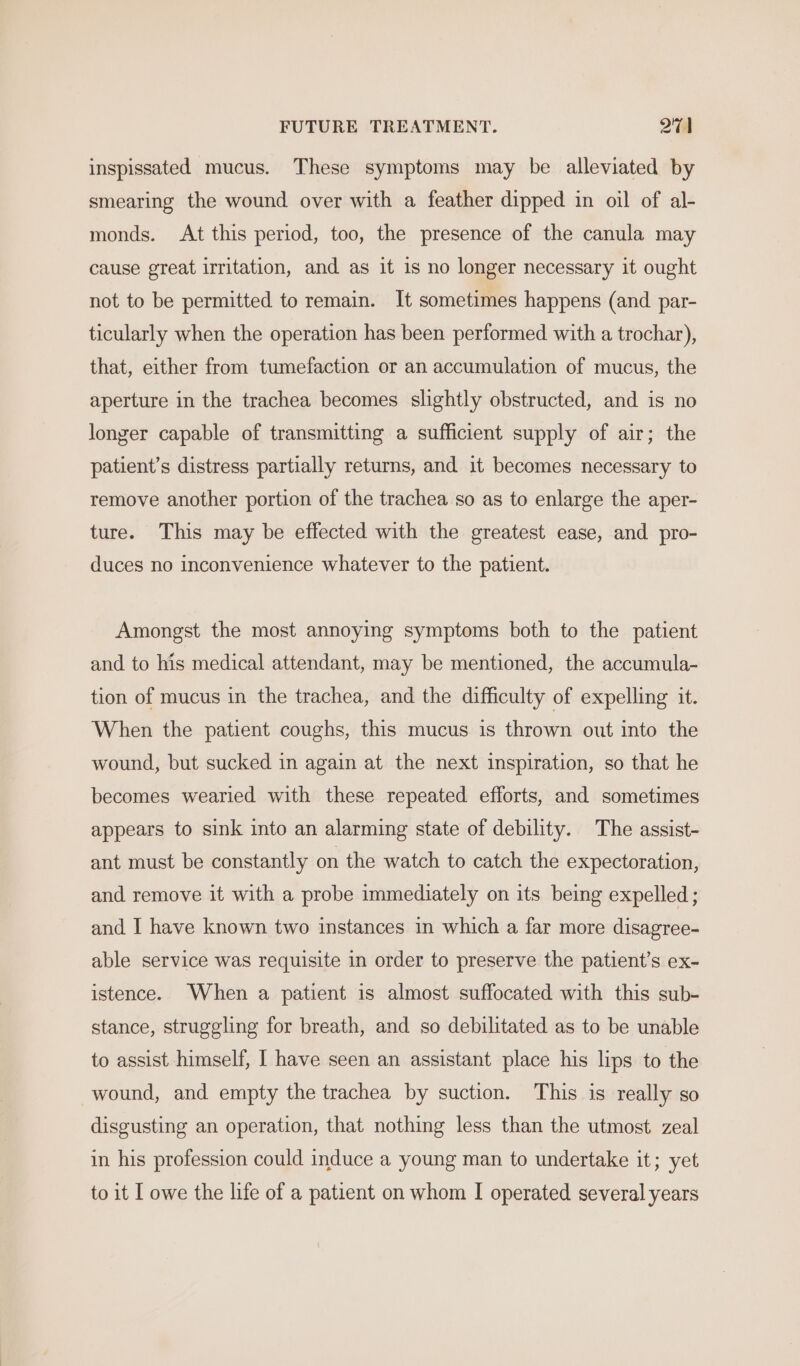 inspissated mucus. These symptoms may be alleviated by smearing the wound over with a feather dipped in oil of al- monds. At this period, too, the presence of the canula may cause great irritation, and as it is no longer necessary it ought not to be permitted to remain. It sometimes happens (and par- ticularly when the operation has been performed with a trochar), that, either from tumefaction or an accumulation of mucus, the aperture in the trachea becomes slightly obstructed, and is no longer capable of transmitting a sufficient supply of air; the patient’s distress partially returns, and 1t becomes necessary to remove another portion of the trachea so as to enlarge the aper- ture. This may be effected with the greatest ease, and pro- duces no inconvenience whatever to the patient. Amongst the most annoying symptoms both to the patient and to his medical attendant, may be mentioned, the accumula- tion of mucus in the trachea, and the difficulty of expelling it. When the patient coughs, this mucus is thrown out into the wound, but sucked in again at the next inspiration, so that he becomes wearied with these repeated efforts, and sometimes appears to sink into an alarming state of debility. The assist- ant must be constantly on the watch to catch the expectoration, and remove it with a probe immediately on its being expelled ; and I have known two instances in which a far more disagree- able service was requisite in order to preserve the patient’s ex- istence. When a patient is almost suffocated with this sub- stance, struggling for breath, and so debilitated as to be unable to assist himself, I have seen an assistant place his lips to the wound, and empty the trachea by suction. This is really so disgusting an operation, that nothing less than the utmost zeal in his profession could induce a young man to undertake it; yet to it I owe the life of a patient on whom I operated several years