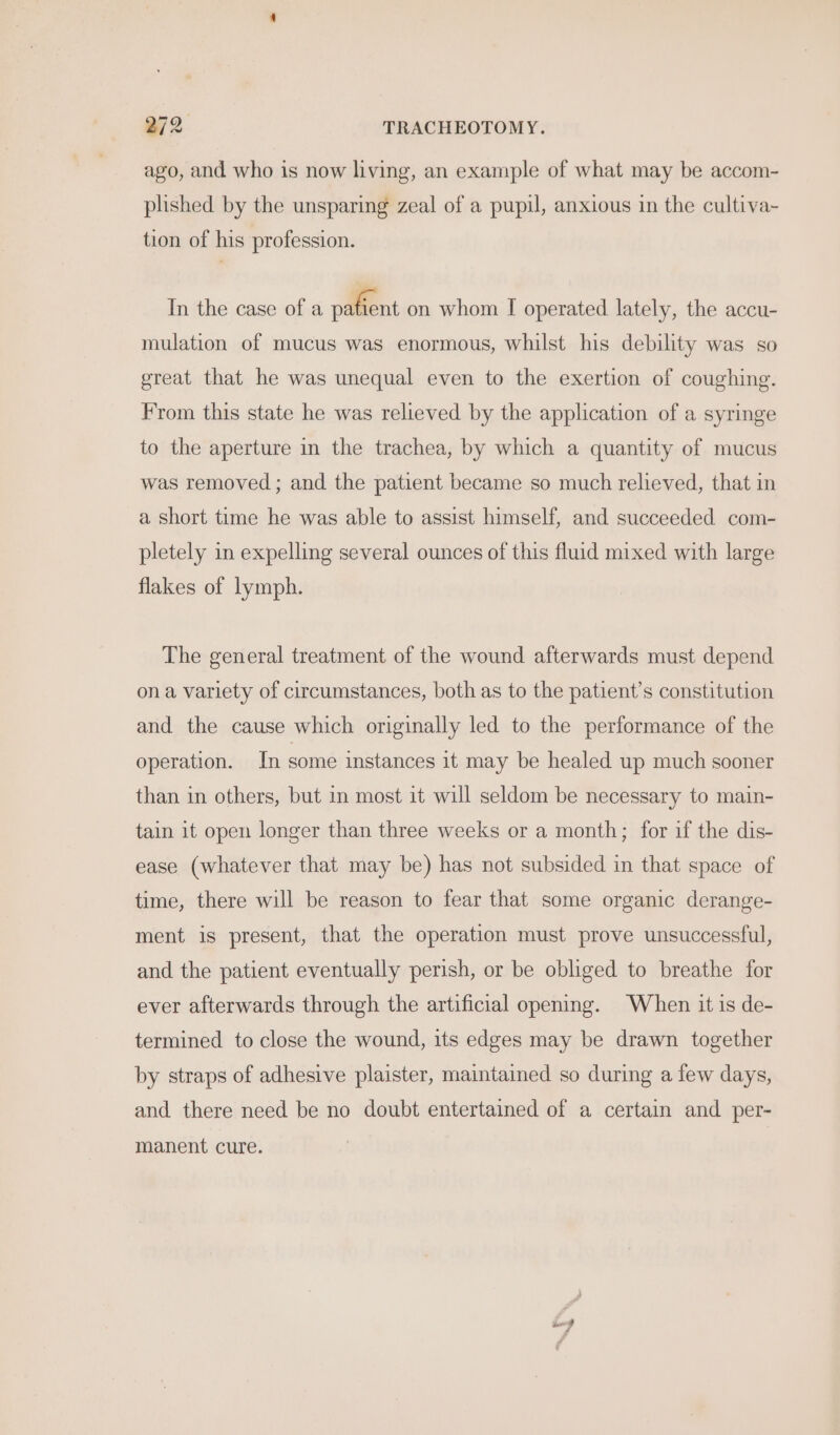 ago, and who is now living, an example of what may be accom- plished by the unsparing zeal of a pupil, anxious in the cultiva- tion of his profession. In the case of a palfent on whom I operated lately, the accu- mulation of mucus was enormous, whilst his debility was so great that he was unequal even to the exertion of coughing. From this state he was relieved by the application of a syringe to the aperture in the trachea, by which a quantity of mucus was removed ; and the patient became so much relieved, that in a short time he was able to assist himself, and succeeded com- pletely in expelling several ounces of this fluid mixed with large flakes of lymph. The general treatment of the wound afterwards must depend ona variety of circumstances, both as to the patient’s constitution and the cause which originally led to the performance of the operation. In some instances it may be healed up much sooner than in others, but in most it will seldom be necessary to main- tain it open longer than three weeks or a month; for if the dis- ease (whatever that may be) has not subsided in that space of time, there will be reason to fear that some organic derange- ment is present, that the operation must prove unsuccessful, and the patient eventually perish, or be obliged to breathe for ever afterwards through the artificial opening. When it is de- termined to close the wound, its edges may be drawn together by straps of adhesive plaister, maintained so during a few days, and there need be no doubt entertained of a certain and per- manent cure.