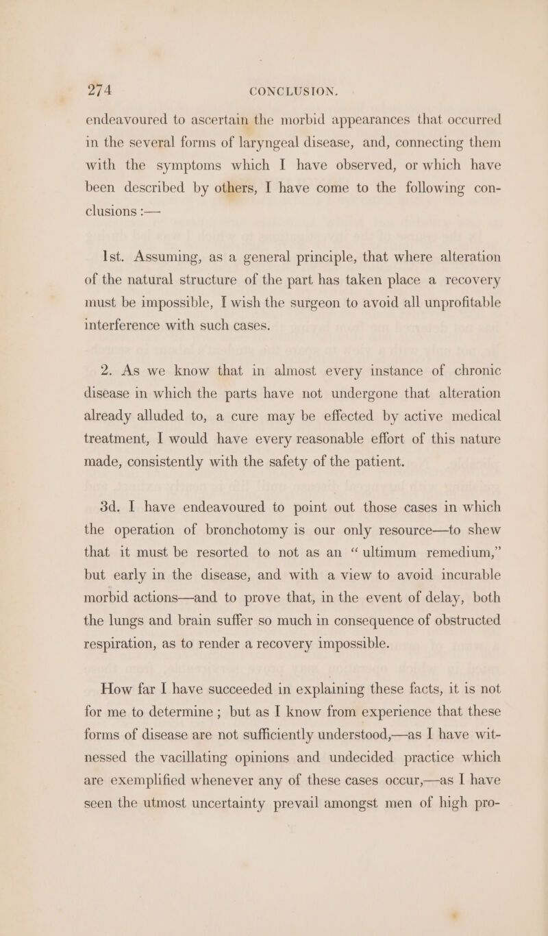 endeavoured to ascertain the morbid appearances that occurred in the several forms of laryngeal disease, and, connecting them with the symptoms which I have observed, or which have been described by others, I have come to the following con- clusions :— Ist. Assuming, as a general principle, that where alteration of the natural structure of the part has taken place a recovery must be impossible, [wish the surgeon to avoid all unprofitable interference with such cases. 2. As we know that in almost every instance of chronic disease in which the parts have not undergone that alteration already alluded to, a cure may be effected by active medical treatment, I would have every reasonable effort of this nature made, consistently with the safety of the patient. 3d. I have endeavoured to point out those cases in which the operation of bronchotomy is our only resource—to shew that it must be resorted to not as an “ultimum remedium,” but early in the disease, and with a view to avoid incurable morbid actions—and to prove that, in the event of delay, both the lungs and brain suffer so much in consequence of obstructed respiration, as to render a recovery impossible. How far I have succeeded in explaining these facts, it is not for me to determine ; but as I know from experience that these forms of disease are not sufficiently understood,—as I have wit- nessed the vacillating opinions and undecided practice which are exemplified whenever any of these cases occur,—as I have seen the utmost uncertainty prevail amongst men of high pro-