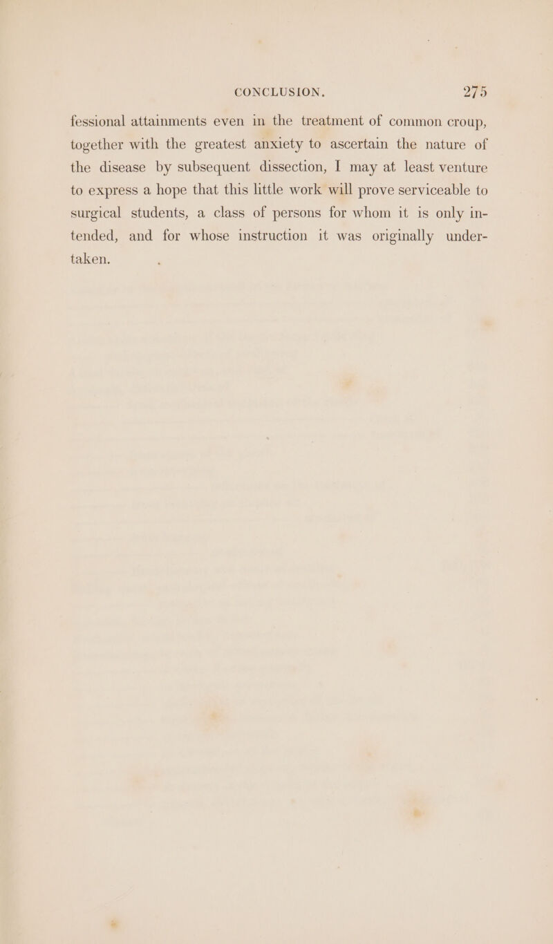 CONCLUSION. 279 fessional attainments even in the treatment of common croup, together with the greatest anxiety to ascertain the nature of the disease by subsequent dissection, | may at least venture to express a hope that this little work will prove serviceable to surgical students, a class of persons for whom it is only in- tended, and for whose instruction it was originally under- taken.