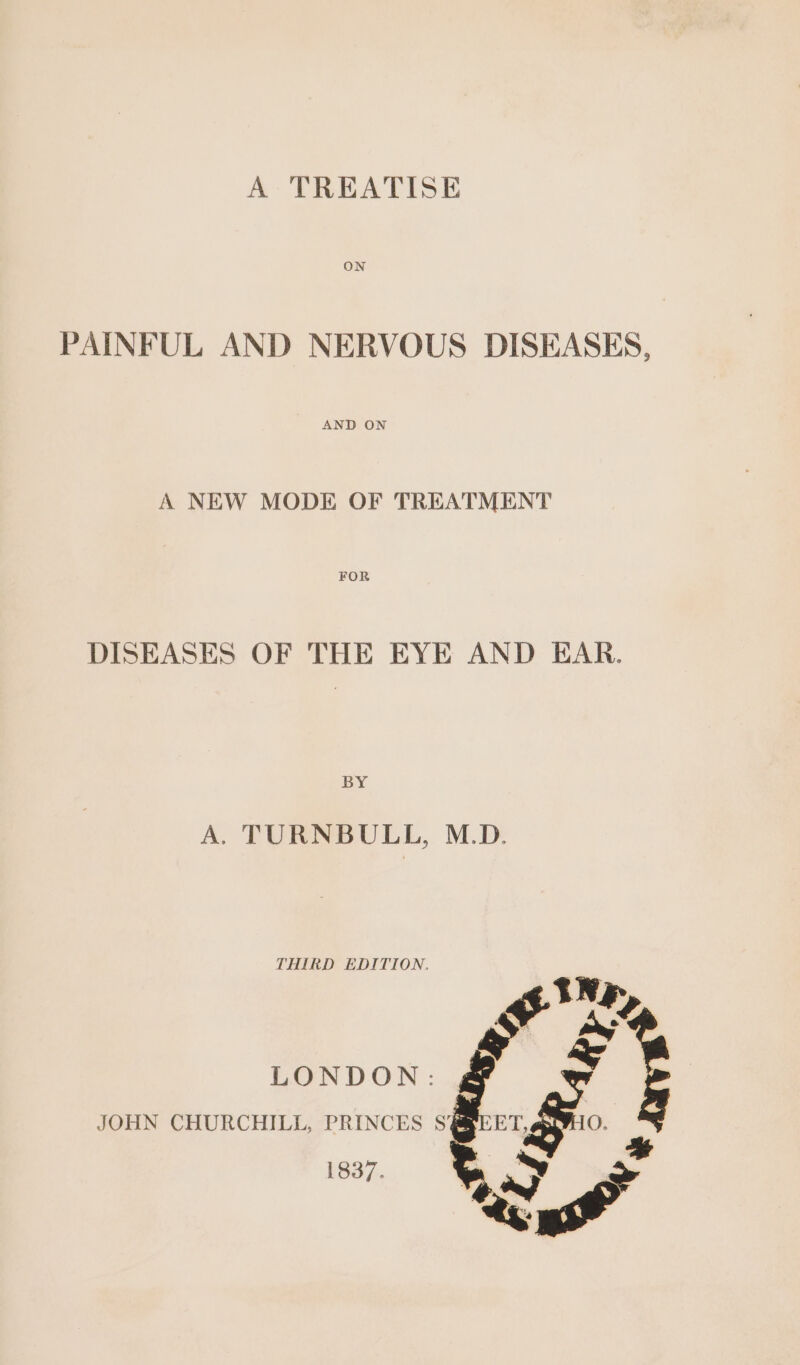 ON PAINFUL AND NERVOUS DISEASES, AND ON A NEW MODE OF TREATMENT DISEASES OF THE EYE AND EAR. BY A. TURNBULL, M.D. THIRD EDITION, LONDON: g JOHN CHURCHILL, PRINCES S'SRE 1837.