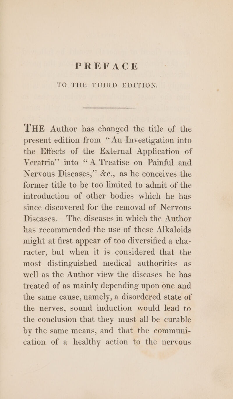 PREFACE TO THE THIRD EDITION. THE Author has changed the title of the present edition from “An Investigation into the Effects of the External Application of Veratria” into “A Treatise on Painful and Nervous Diseases,’ &amp;c., as he conceives the former title to be too limited to admit of the introduction of other bodies which he has since discovered for the removal of Nervous Diseases. The diseases in which the Author has recommended the use of these Alkaloids might at first appear of too diversified a cha- racter, but when it is considered that the most distinguished medical authorities as well as the Author view the diseases he has treated of as mainly depending upon one and the same cause, namely, a disordered state of the nerves, sound induction would lead to the conclusion that they must all be curable by the same means, and that the communi- cation of a healthy action to the nervous