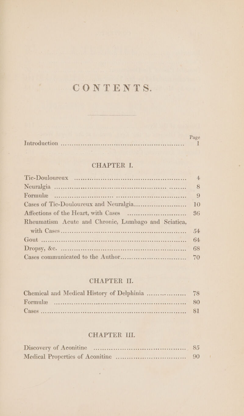 CONTENTS. Wate OGG TIOIAs 5 Ca unat a ce vba chro Oe ees CHAPTER I. Mek COME OOS cubits tye ntat whee cta tage ses cxuce'e atm ncade che PORE sic csn atocas dvslessniay dhe «hs desis con rane ete gestae sts Pucca gee Formule sede Cases of Tie Daulenien se anuauis Seen veig lave ata Affections of the Heart; with-Cases. © eciicssccsdscnciecnccvec on Rheumatism Acute and Chronic, Lumbago and Sciatica, “OEE De SS ae ner oe Saree TEE ere henee pe a AA mI tate Dropsy, &amp;c. ; setae Cases communicated to he iia CHAPTER II. Chemical and Medical History of Delphinia .................. PRE sae ssiva ven wendtevngitdte ates scicnviu tae cansaatenede eeeme LO ONO ARR nb eS EE, TO nace DORRIT EE reel ARN A CHAPTER III. Discovery of Aconitine Pore Medical Properties of iene rere. fy ¢ eehee 85 90