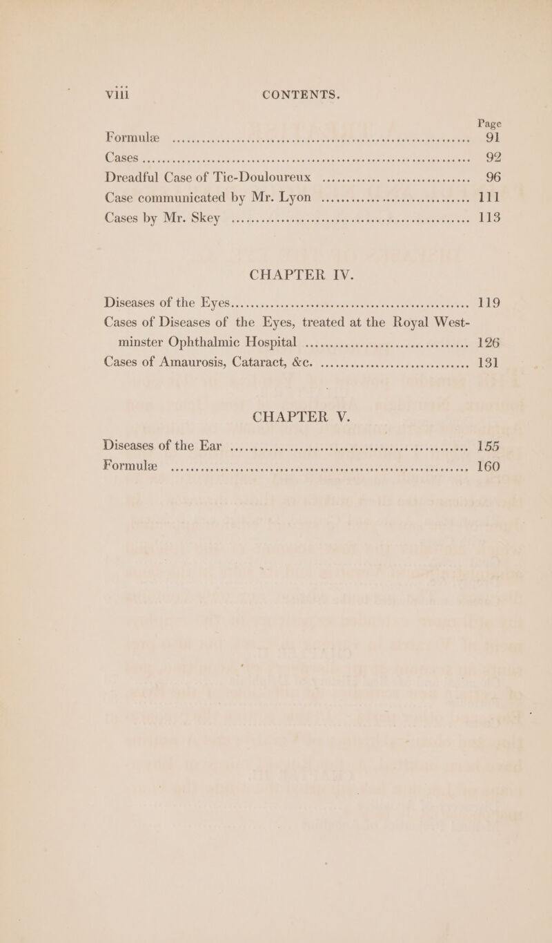 Page POYNTER d oak Soe eRe ae Caen eae bas eae 91 Case eR vain, Gk sid Oaks ee Lue Ca OREO Ee Dreadful Ce of Tie- ‘Dowlnneue madi cles Super a eh Gisis &lt;0 Nay Hedin pn Eee Casecohimunicated by Mr: Lyons s50.4..2tesceeck sets ceoses Ue Cases by Ma: Skey on... 3... £-cchgpartneh awe peas Mie seals sere 113 CHAPTER IV. Diseases of the Eyes... Diet mye ks) Cases of Diseases of ay i Raa at ae Teepe ee minster Ophthalmic Hospital... 2issasssgesdusg: «ase caeeeeeee meres (Cases of Amaurosis, Cataract Qe. .5..0255, 545s ies cecdecnseeee 131 CHAPTER V. Diseases. of thre: Bates 5c 6.) 5 eh ea ck ee ee ee EAs e000) ©. ne ee eR algae Whee NL NEAT. LEM My Rance tira te 160