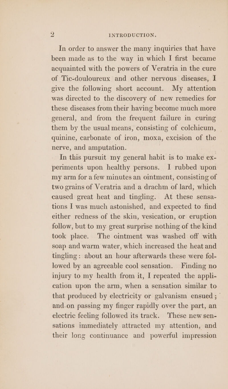 In order to answer the many inquiries that have been made as to the way in which I first became acquainted with the powers of Veratria in the cure of Tic-douloureux and other nervous diseases, I give the following short account. My attention was directed to the discovery of new remedies for these diseases from their having become much more general, and from the frequent failure in curing them by the usual means, consisting of colchicum, quinine, carbonate of iron, moxa, excision of the nerve, and amputation. In this pursuit my general habit is to make ex- periments upon healthy persons. I rubbed upon my arm for a few minutes an ointment, consisting of two grains of Veratria and a drachm of lard, which caused great heat and tingling. At these sensa- tions I was much astonished, and expected to find either redness of the skin, vesication, or eruption follow, but to my great surprise nothing of the kind took place. The ointment was washed off with soap and warm water, which increased the heat and tingling: about an hour afterwards these were fol- lowed by an agreeable cool sensation. Finding no injury to my health from it, I repeated the appli- cation upon the arm, when a sensation similar to that produced by electricity or galvanism ensued ; and.on passing my finger rapidly over the part, an electric feeling followed its track. These new sen- sations immediately attracted my attention, and their long continuance and powerful impression