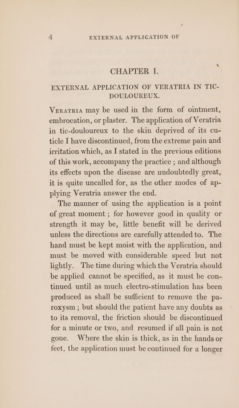 +4 EXTERNAL APPLICATION OF CHAPTER I. EXTERNAL APPLICATION OF VERATRIA IN TIC- DOULOUREUX. Veratria may be used in the form of ointment, embrocation, or plaster. The application of Veratria in tic-douloureux to the skin deprived of its cu- ticle I have discontinued, from the extreme pain and irritation which, as I stated in the previous editions of this work, accompany the practice ; and although its effects upon the disease are undoubtedly great, it is quite uncalled for, as the other modes of ap- plying Veratria answer the end. The manner of using the application is a point of great moment ; for however good in quality or strength it may be, little benefit will be derived unless the directions are carefully attended to. The hand must be kept moist with the application, and must be moved with considerable speed but not lightly. The time during which the Veratria should be applied cannot be specified, as it must be con- tinued until as much electro-stimulation has been produced as shall be sufficient to remove the pa- roxysm ; but should the patient have any doubts as to its removal, the friction should be discontinued for a minute or two, and resumed if all pain is not gone. Where the skin is thick, as in the hands or feet, the application must be continued for a longer