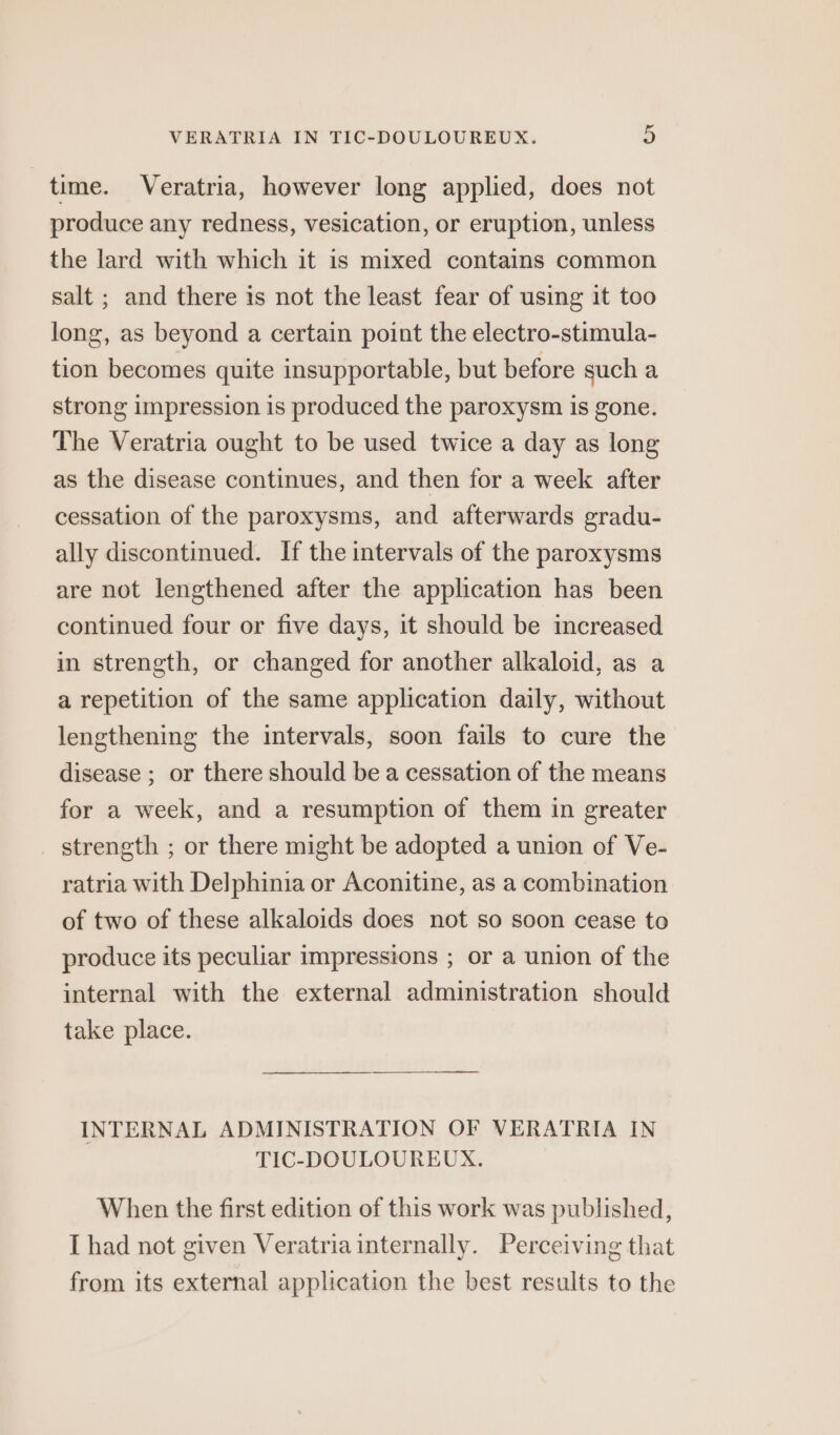 time. Veratria, however long applied, does not produce any redness, vesication, or eruption, unless the lard with which it is mixed contains common salt ; and there is not the least fear of using it too long, as beyond a certain point the electro-stimula- tion becomes quite insupportable, but before such a strong impression is produced the paroxysm is gone. The Veratria ought to be used twice a day as long as the disease continues, and then for a week after cessation of the paroxysms, and afterwards gradu- ally discontinued. If the intervals of the paroxysms are not lengthened after the application has been continued four or five days, it should be increased in strength, or changed for another alkaloid, as a a repetition of the same application daily, without lengthening the intervals, soon fails to cure the disease ; or there should be a cessation of the means for a week, and a resumption of them in greater strength ; or there might be adopted a union of Ve- ratria with Delphinia or Aconitine, as a combination of two of these alkaloids does not so soon cease to produce its peculiar impressions ; or a union of the internal with the external administration should take place. INTERNAL ADMINISTRATION OF VERATRIA IN TIC-DOULOUREUX. When the first edition of this work was published, I had not given Veratria internally. Perceiving that from its external application the best results to the