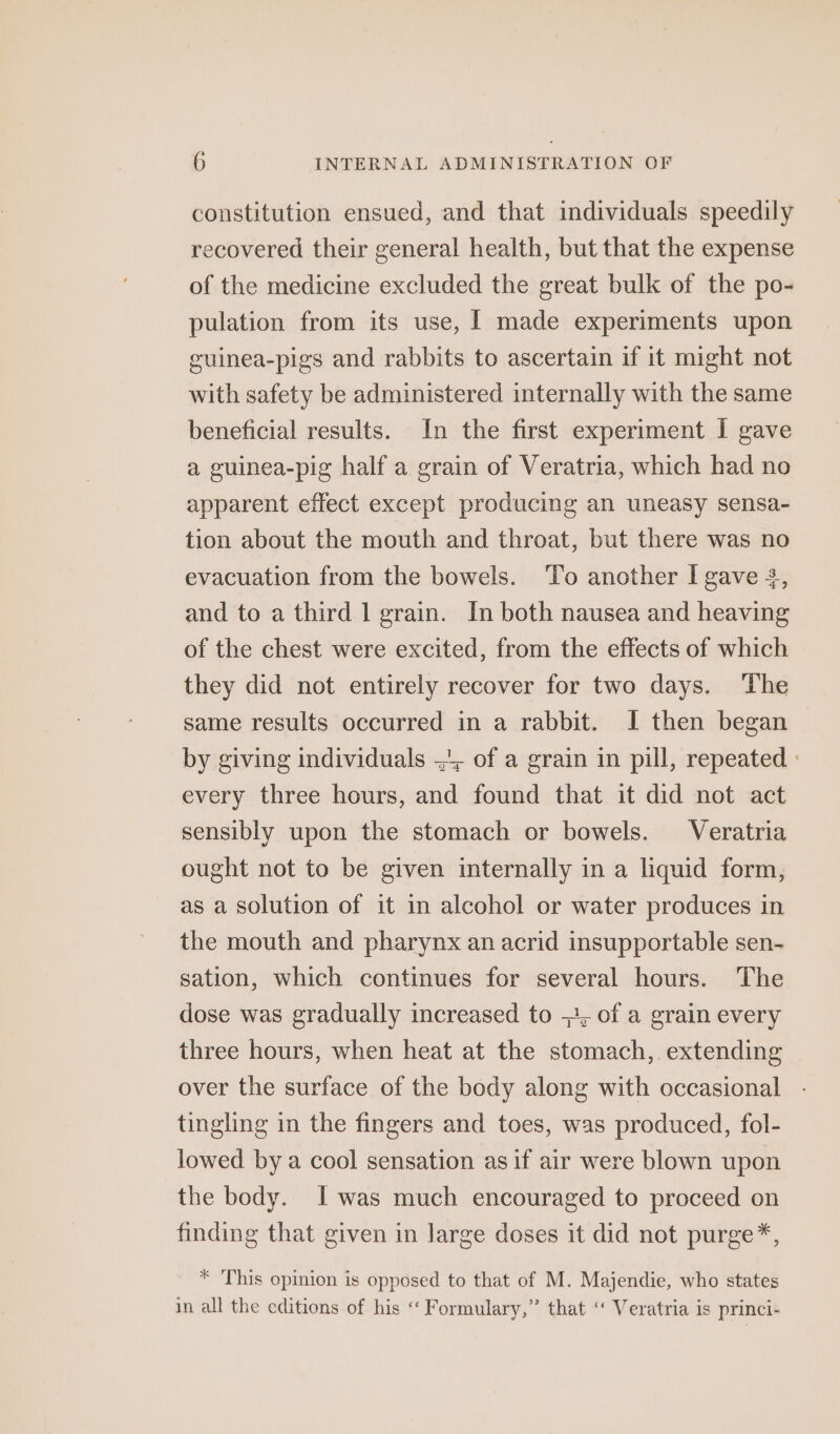 constitution ensued, and that individuals speedily recovered their general health, but that the expense of the medicine excluded the great bulk of the po- pulation from its use, I made experiments upon guinea-pigs and rabbits to ascertain if it might not with safety be administered internally with the same beneficial results. In the first experiment I gave a guinea-pig half a grain of Veratria, which had no apparent effect except producing an uneasy sensa- tion about the mouth and throat, but there was no evacuation from the bowels. To another I gave 3, and to a third 1 grain. In both nausea and heaving of the chest were excited, from the effects of which they did not entirely recover for two days. The same results occurred in a rabbit. I then began by giving individuals 4, of a grain in pill, repeated - every three hours, and found that it did not act sensibly upon the stomach or bowels. Veratria ought not to be given internally in a liquid form, as a solution of it in alcohol or water produces in the mouth and pharynx an acrid insupportable sen- sation, which continues for several hours. The dose was gradually increased to +, of a grain every three hours, when heat at the stomach, extending over the surface of the body along with occasional tingling in the fingers and toes, was produced, fol- lowed by a cool sensation as if air were blown upon the body. I was much encouraged to proceed on finding that given in large doses it did not purge*, * This opinion is opposed to that of M. Majendie, who states in all the editions of his “Formulary,” that ‘ Veratria is princi-