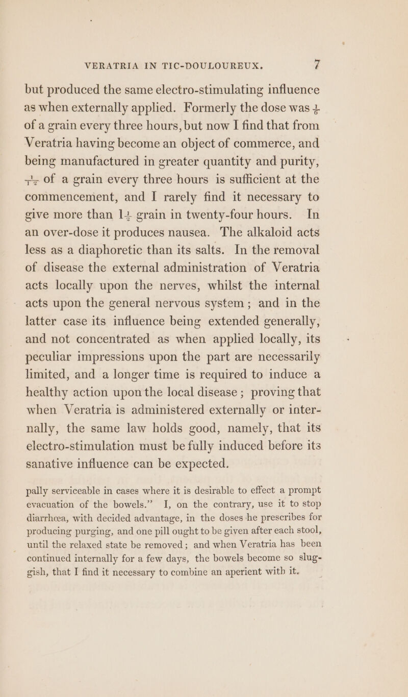 but produced the same electro-stimulating influence as when externally applied. Formerly the dose was + of a grain every three hours, but now I find that from Veratria having become an object of commerce, and being manufactured in greater quantity and purity, + of a grain every three hours is sufficient at the commencement, and I rarely find it necessary to give more than 1+ grain in twenty-four hours. In an over-dose it produces nausea. The alkaloid acts less as a diaphoretic than its salts. In the removal of disease the external administration of Veratria acts locally upon the nerves, whilst the internal acts upon the general nervous system ; and in the latter case its influence being extended generally, and not concentrated as when applied locally, its peculiar impressions upon the part are necessarily limited, and a longer time is required to induce a healthy action upon the local disease ; proving that when Veratria is administered externally or inter- nally, the same law holds good, namely, that its electro-stimulation must be fully induced before its sanative influence can be expected. pally serviceable in cases where it is desirable to effect a prompt evacuation of the bowels.” I, on the contrary, use it to stop diarrhoea, with decided advantage, in the doses he prescribes for producing purging, and one pill ought to be given after each stool, until the relaxed state be removed; and when Veratria has been continued internally for a few days, the bowels become so slug-