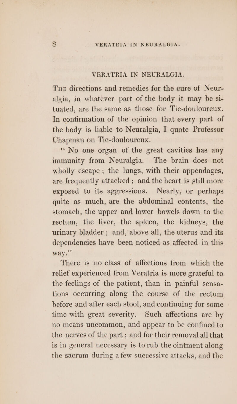 VERATRIA IN NEURALGIA. Tue directions and remedies for the cure of Neur- algia, in whatever part of the body it may be si- tuated, are the same as those for Tic-douloureux. In confirmation of the opinion that every part of the bedy is liable to Neuralgia, I quote Professor Chapman on Tic-douloureux. ‘‘ No one organ of the great cavities has any immunity from Neuralgia. The brain does not wholly escape ; the lungs, with their appendages, are frequently attacked ; and the heart is still more exposed to its aggressions. Nearly, or perhaps quite as much, are the abdominal contents, the stomach, the upper and lower bowels down to the rectum, the liver, the spleen, the kidneys, the urinary bladder ; and, above all, the uterus and its dependencies have been noticed as affected in this way.” There is no class of affections from which the relief experienced from Veratria is more grateful to the feelings of the patient, than in painful sensa- tions occurring along the course of the rectum before and after each stool, and continuing for some - time with great severity. Such affections are by no means uncommon, and appear to be confined to the nerves of the part ; and for their removal all that is in general necessary is to rub the ointment along the sacrum during a few successive attacks, and the