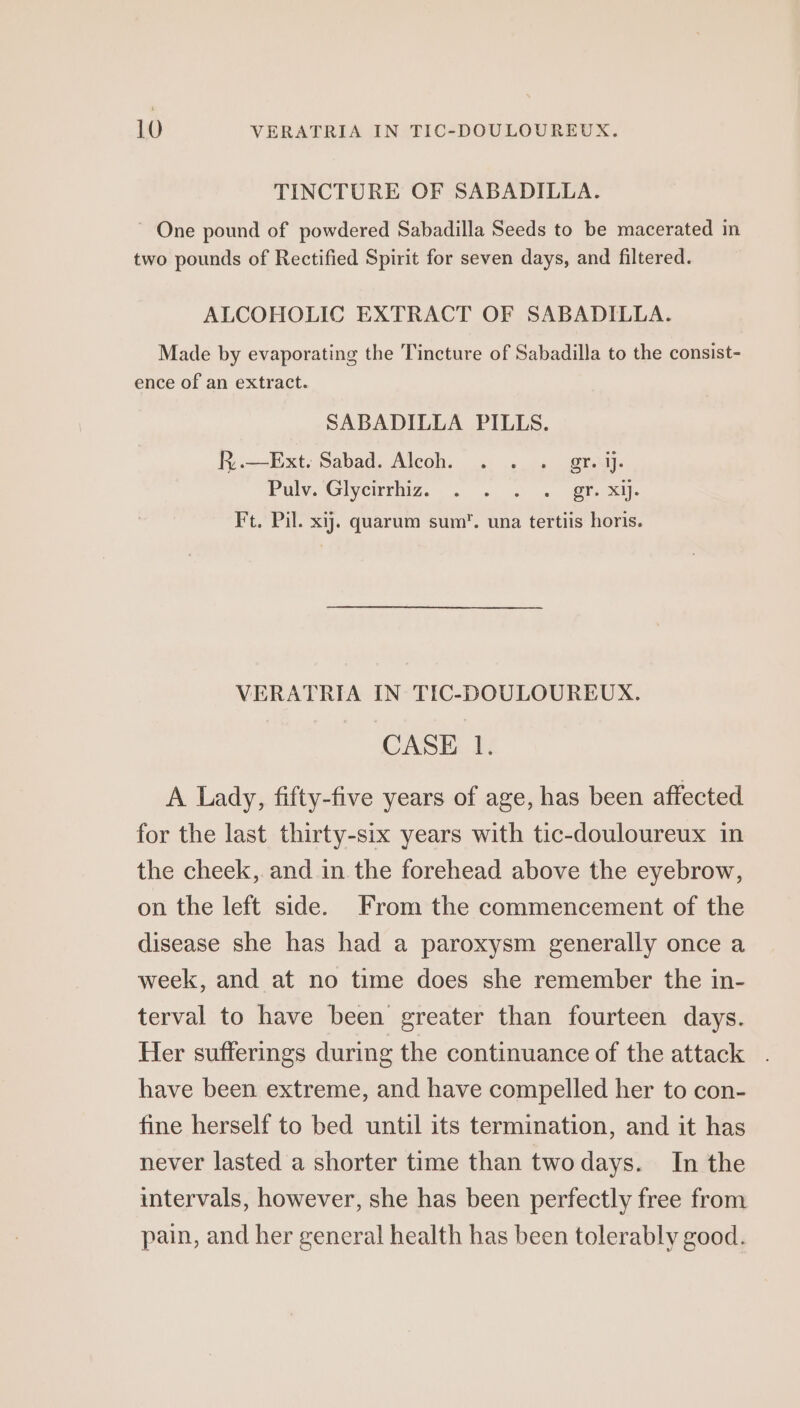 TINCTURE OF SABADILLA. ~ One pound of powdered Sabadilla Seeds to be macerated in two pounds of Rectified Spirit for seven days, and filtered. ALCOHOLIC EXTRACT OF SABADILLA. Made by evaporating the Tincture of Sabadilla to the consist- ence of an extract. SABADILLA PILLS. R..—Ext. Sabad. Aleoh. . . . gr. ij. PMG IVCITAIZ. fn, ue Ee Ft. Pil. xij. quarum sum. una tertiis horis. VERATRIA IN TIC-DOULOUREUX. CASE 1. A Lady, fifty-five years of age, has been affected for the last thirty-six years with tic-douloureux in the cheek, and in the forehead above the eyebrow, on the left side. From the commencement of the disease she has had a paroxysm generally once a week, and at no time does she remember the in- terval to have been greater than fourteen days. Her sufferings during the continuance of the attack have been extreme, and have compelled her to con- fine herself to bed until its termination, and it has never lasted a shorter time than twodays. In the intervals, however, she has been perfectly free from pain, and her general health has been tolerably good.