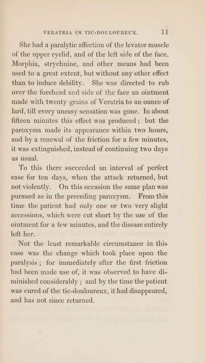She had a paralytic affection of the levator muscle of the upper eyelid, and of the left side of the face. Morphia, strychnine, and other means had been used to a great extent, but without any other effect than to induce debility. She was directed to rub over the forehead and side of the face an ointment made with twenty grains of Veratria to an ounce of lard, till every uneasy sensation was gone. In about fifteen minutes this effect was produced; but the paroxysm made its appearance within two hours, and by a renewal of the friction for a few minutes, it was extinguished, instead of continuing two days as usual. To this there succeeded an interval of perfect ease for ten days, when the attack returned, but not violently. On this occasion the same plan was pursued as in the preceding paroxysm. From this time the patient had only one or two very slight accessions, which were cut short by the use of the ointment for a few minutes, and the disease entirely left her. Not the least remarkable circumstance in this case was the change which took place upon the paralysis ; for immediately after the first friction had been made use of, it was observed to have di- minished considerably ; and by the time the patient was cured of the tic-douloureux, it had disappeared, and has not since returned.