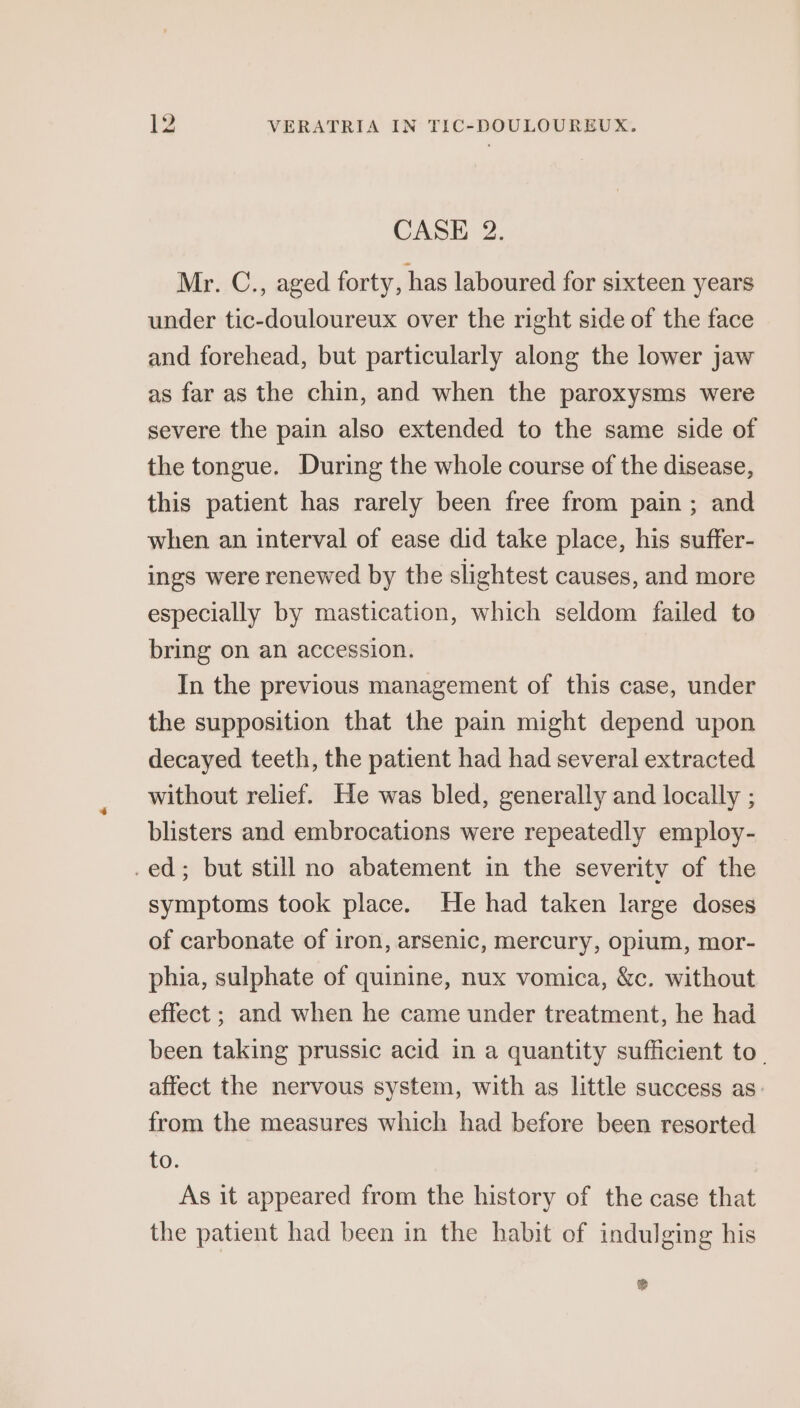 CASE 2. Mr. C., aged forty, has laboured for sixteen years under tic-douloureux over the right side of the face and forehead, but particularly along the lower jaw as far as the chin, and when the paroxysms were severe the pain also extended to the same side of the tongue. During the whole course of the disease, this patient has rarely been free from pain ; and when an interval of ease did take place, his suffer- ings were renewed by the slightest causes, and more especially by mastication, which seldom failed to bring on an accession. In the previous management of this case, under the supposition that the pain might depend upon decayed teeth, the patient had had several extracted without relief. He was bled, generally and locally ; blisters and embrocations were repeatedly employ- .ed; but still no abatement in the severity of the symptoms took place. He had taken large doses of carbonate of iron, arsenic, mercury, opium, mor- phia, sulphate of quinine, nux vomica, &amp;c. without effect ; and when he came under treatment, he had been taking prussic acid in a quantity sufficient to. affect the nervous system, with as little success as from the measures which had before been resorted to. As it appeared from the history of the case that the patient had been in the habit of indulging his ®