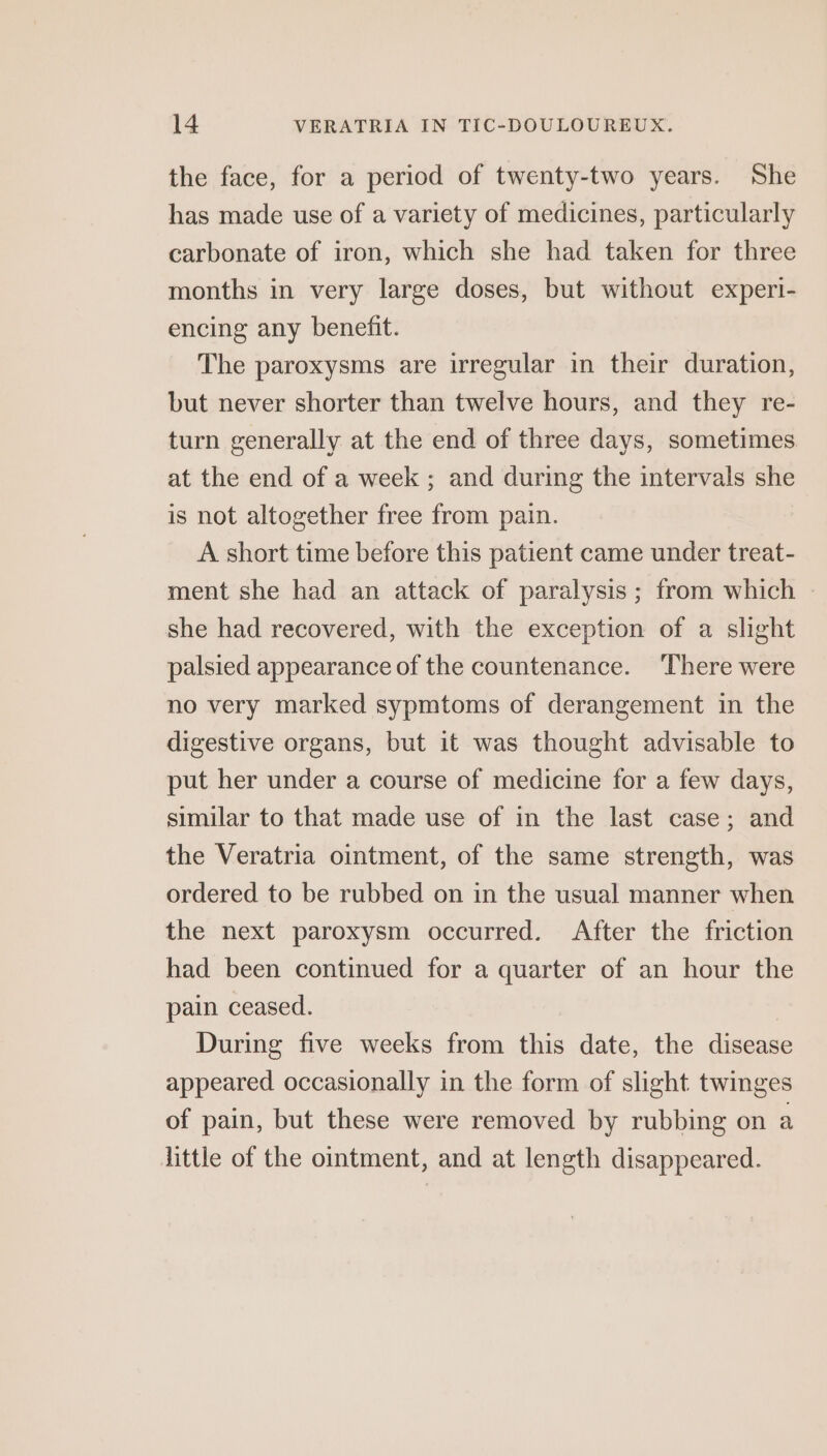 the face, for a period of twenty-two years. She has made use of a variety of medicines, particularly carbonate of iron, which she had taken for three months in very large doses, but without experi- encing any benefit. The paroxysms are irregular in their duration, but never shorter than twelve hours, and they re- turn generally at the end of three days, sometimes at the end of a week ; and during the intervals she is not altogether free from pain. A short time before this patient came under treat- ment she had an attack of paralysis; from which - she had recovered, with the exception of a slight palsied appearance of the countenance. ‘There were no very marked sypmtoms of derangement in the digestive organs, but it was thought advisable to put her under a course of medicine for a few days, similar to that made use of in the last case; and the Veratria ointment, of the same strength, was ordered to be rubbed on in the usual manner when the next paroxysm occurred. After the friction had been continued for a quarter of an hour the pain ceased. During five weeks from this date, the disease appeared occasionally in the form of slight twinges of pain, but these were removed by rubbing on a little of the ointment, and at length disappeared.