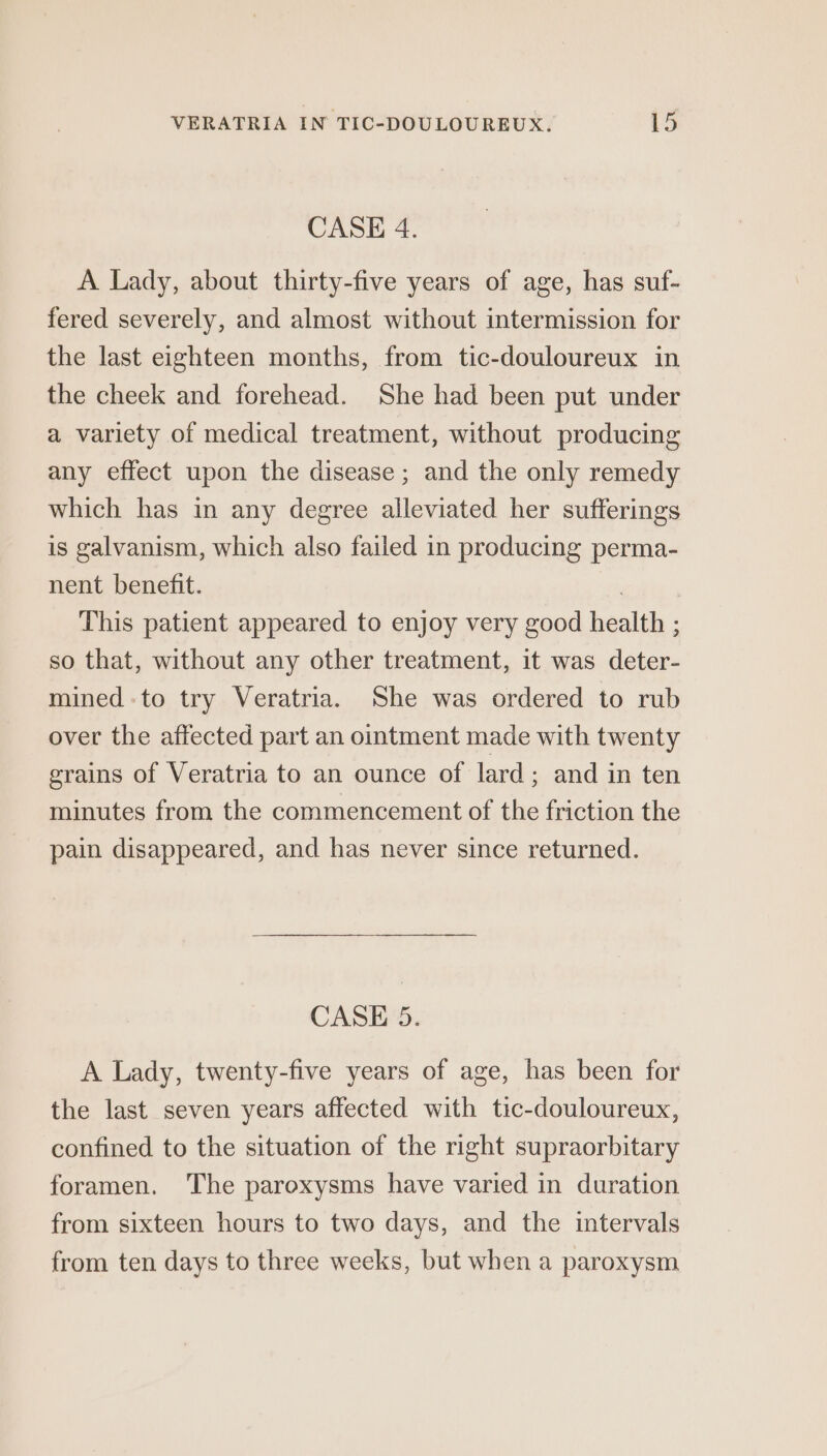 CASE 4. A Lady, about thirty-five years of age, has suf- fered severely, and almost without intermission for the last eighteen months, from tic-douloureux in the cheek and forehead. She had been put under a variety of medical treatment, without producing any effect upon the disease; and the only remedy which has in any degree alleviated her sufferings is galvanism, which also failed in producing perma- nent benefit. | This patient appeared to enjoy very good health ; so that, without any other treatment, it was deter- mined to try Veratria. She was ordered to rub over the affected part an ointment made with twenty grains of Veratria to an ounce of lard; and in ten minutes from the commencement of the friction the pain disappeared, and has never since returned. CASE 5. A Lady, twenty-five years of age, has been for the last seven years affected with tic-douloureux, confined to the situation of the right supraorbitary foramen. The paroxysms have varied in duration from sixteen hours to two days, and the intervals from ten days to three weeks, but when a paroxysm