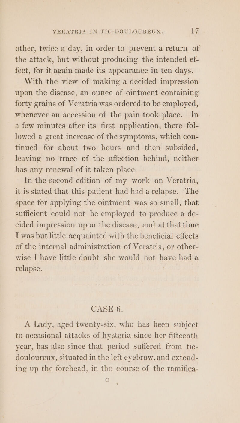 other, twice a day, in order to prevent a return of the attack, but without producing the intended ef- fect, for it again made its appearance in ten days. With the view of making a decided impression upon the disease, an ounce of ointment containing forty grains of Veratria was ordered to be employed, whenever an accession of the pain took place. In a few minutes after its first application, there fol- lowed a great increase of the symptoms, which con- tinued for about two hours and then subsided, leaving no trace of the affection behind, neither has any renewal of it taken place. In the second edition of my work on Veratria, it is stated that this patient had hada relapse. The space for applying the ointment was so small, that sufficient could not be employed to produce a de- cided impression upon the disease, and at that time I was but little acquainted with the beneficial effects of the internal administration of Veratria, or other- wise I have little doubt she would not have had a relapse. CASE 6. A Lady, aged twenty-six, who has been subiect to occasional attacks of hysteria since her fifteenth year, has also since that period suffered from tic- douloureux, situated in the left eyebrow, and extend- ing up the forehead, in the course of the ramifica- C