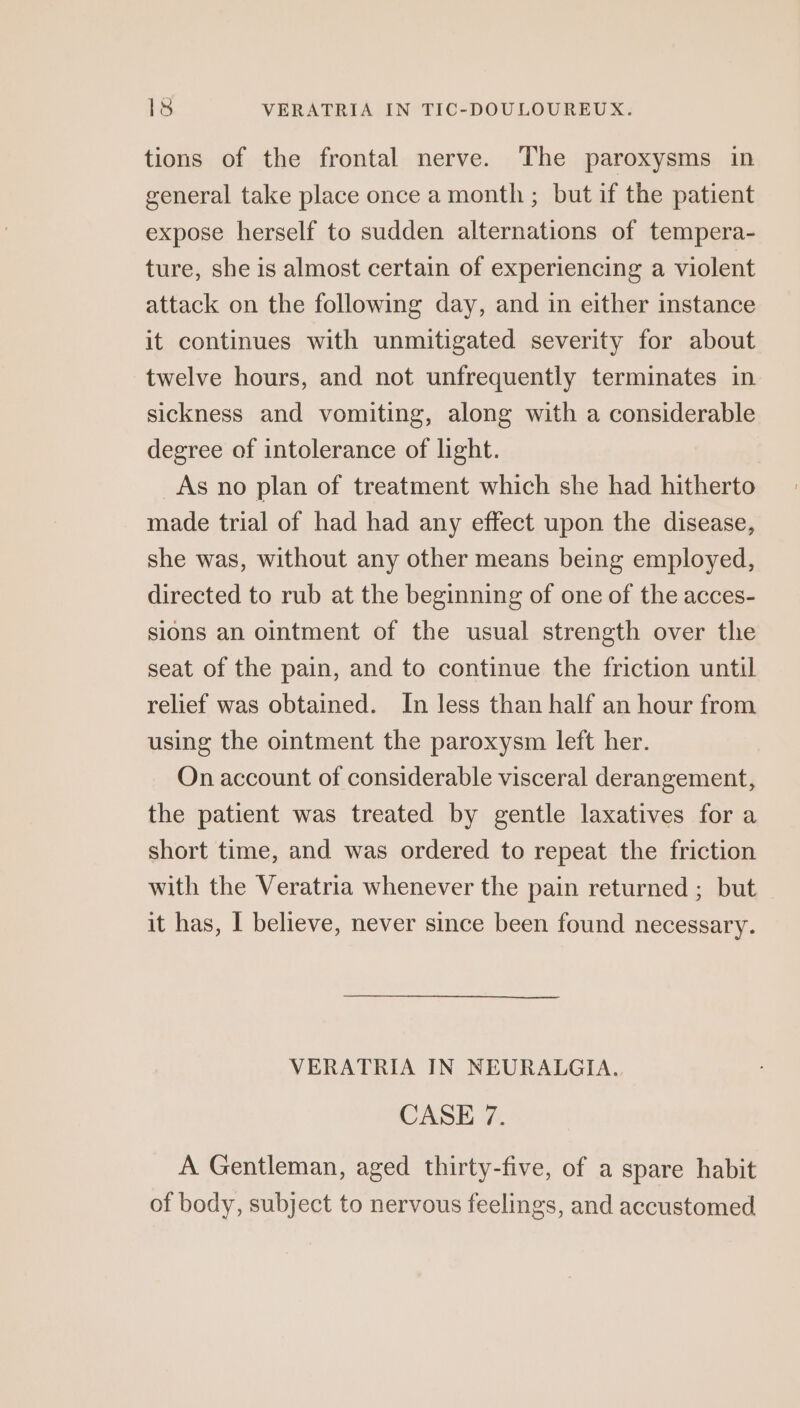 tions of the frontal nerve. The paroxysms in general take place once a month ; but if the patient expose herself to sudden alternations of tempera- ture, she is almost certain of experiencing a violent attack on the following day, and in either instance it continues with unmitigated severity for about twelve hours, and not unfrequently terminates in sickness and vomiting, along with a considerable degree of intolerance of light. As no plan of treatment which she had hitherto made trial of had had any effect upon the disease, she was, without any other means being employed, directed to rub at the beginning of one of the acces- sions an ointment of the usual strength over the seat of the pain, and to continue the friction until relief was obtained. In less than half an hour from using the ointment the paroxysm left her. On account of considerable visceral derangement, the patient was treated by gentle laxatives for a short time, and was ordered to repeat the friction with the Veratria whenever the pain returned ; but it has, | believe, never since been found necessary. VERATRIA IN NEURALGIA. CASE 7. A Gentleman, aged thirty-five, of a spare habit of body, subject to nervous feelings, and accustomed