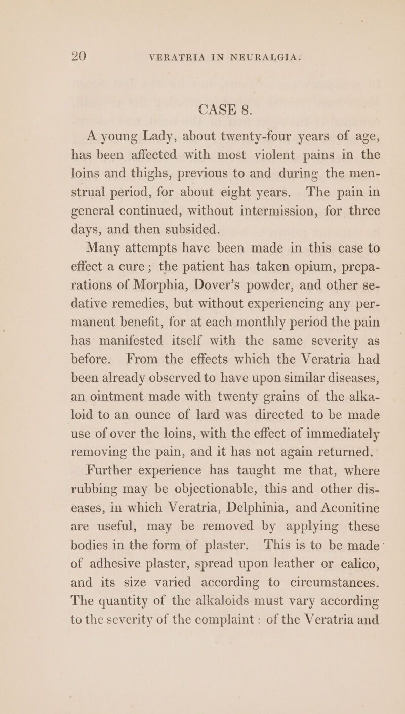 CASE 8. A young Lady, about twenty-four years of age, has been affected with most violent pains in the loins and thighs, previous to and during the men- strual period, for about eight years. The pain in general continued, without intermission, for three days, and then subsided. Many attempts have been made in this case to effect a cure; the patient has taken opium, prepa- rations of Morphia, Dover’s powder, and other se- dative remedies, but without experiencing any per- manent benefit, for at each monthly period the pain has manifested itself with the same severity as before. From the effects which the Veratria had been already observed to have upon similar diseases, an ointment made with twenty grains of the alka- loid to an ounce of lard was directed to be made use of over the loins, with the effect of immediately removing the pain, and it has not again returned. Further experience has taught me that, where rubbing may be objectionable, this and other dis- eases, in which Veratria, Delphinia, and Aconitine are useful, may be removed by applying these bodies in the form of plaster. ‘This is to be made’ of adhesive plaster, spread upon leather or calico, and its size varied according to circumstances. The quantity of the alkaloids must vary according to the severity of the complaint : of the Veratria and