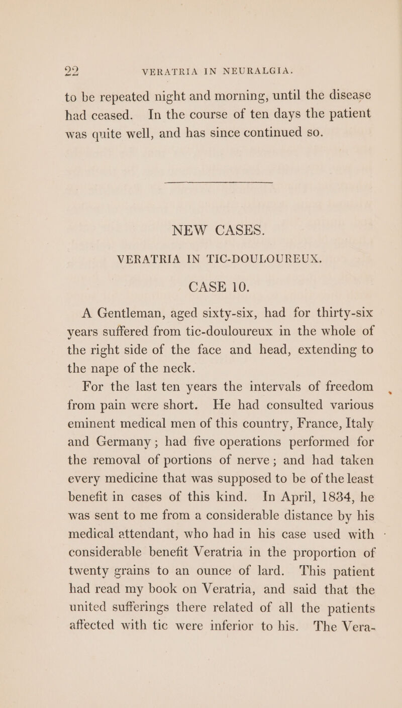 to be repeated night and morning, until the disease had ceased. In the course of ten days the patient was quite well, and has since continued so. NEW CASES. VERATRIA IN TIC-DOULOUREUX. CASE 10. A Gentleman, aged sixty-six, had for thirty-six years suffered from tic-douloureux in the whole of the right side of the face and head, extending to the nape of the neck. For the last ten years the intervals of freedom from pain were short. He had consulted various eminent medical men of this country, France, Italy and Germany ; had five operations performed for the removal of portions of nerve; and had taken every medicine that was supposed to be of the least benefit in cases of this kind. In April, 1834, he was sent to me from a considerable distance by his medical attendant, who had in his case used with - considerable benefit Veratria in the proportion of twenty grains to an ounce of lard. This patient had read my book on Veratria, and said that the united sufferings there related of all the patients affected with tic were inferior to his. The Vera-