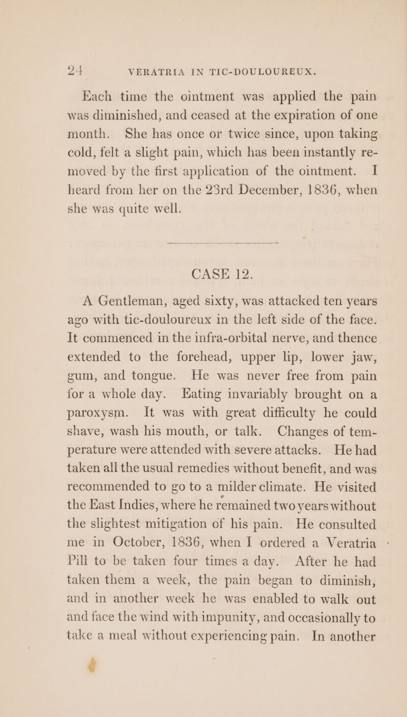 Each time the ointment was applied the pain was diminished, and ceased at the expiration of one month. She has once or twice since, upon taking cold, felt a slight pain, which has been instantly re- moved by the first application of the ointment. I heard from her on the 23rd December, 1836, when she was quite well. CASE 12. A Gentleman, aged sixty, was attacked ten years ago with tic-douloureux in the left side of the face. It commenced in the infra-orbital nerve, and thence extended to the forehead, upper lip, lower jaw, gum, and tongue. He was never free from pain for a whole day. ating invariably brought on a paroxysm. It was with great difficulty he could shave, wash his mouth, or talk. Changes of tem- perature were attended with severe attacks. He had taken all the usual remedies without benefit, and was recommended to go to a milder climate. He visited the East Indies, where he remained two years without the slightest mitigation of his pain. He consulted me in October, 1836, when I ordered a Veratria - Pill to be taken four times a day. After he had taken them a week, the pain began to diminish, and in another week he was enabled to walk out and face the wind with impunity, and occasionally to take a meal without experiencing pain. In another ¢