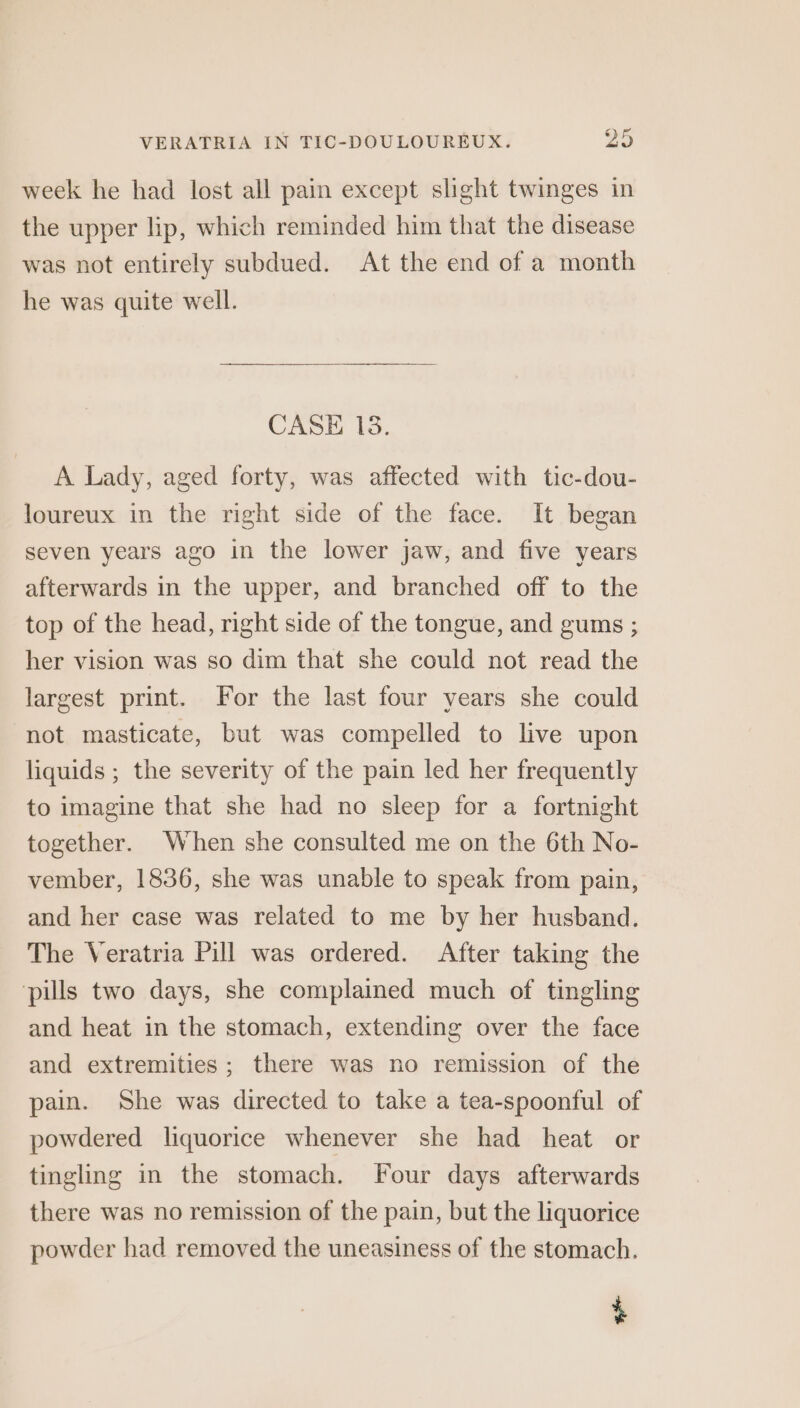 week he had lost all pain except slight twinges in the upper lip, which reminded him that the disease was not entirely subdued. At the end of a month he was quite well. CASE 18. A Lady, aged forty, was affected with tic-dou- loureux in the right side of the face. It began seven years ago in the lower jaw, and five years afterwards in the upper, and branched off to the top of the head, right side of the tongue, and gums ; her vision was so dim that she could not read the largest print. For the last four years she could not masticate, but was compelled to live upon liquids ; the severity of the pain led her frequently to imagine that she had no sleep for a fortnight together. When she consulted me on the 6th No- vember, 1836, she was unable to speak from pain, and her case was related to me by her husband. The Veratria Pill was ordered. After taking the ‘pills two days, she complained much of tingling and heat in the stomach, extending over the face and extremities; there was no remission of the pain. She was directed to take a tea-spoonful of powdered liquorice whenever she had heat or tingling in the stomach. Four days afterwards there was no remission of the pain, but the liquorice powder had removed the uneasiness of the stomach. +