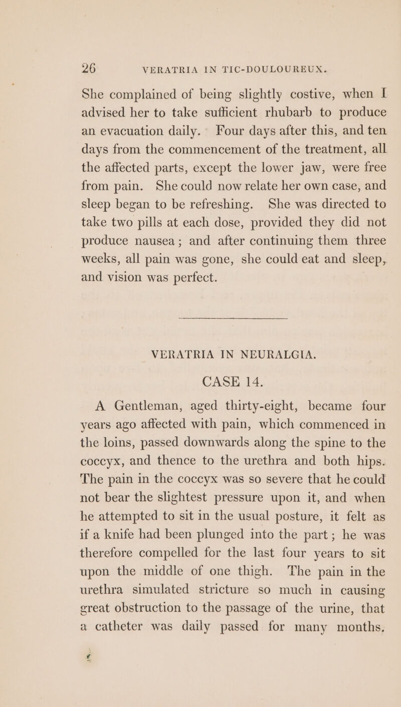 She complained of being slightly costive, when I advised her to take sufficient rhubarb to produce an evacuation daily. Four days after this, and ten days from the commencement of the treatment, all the affected parts, except the lower jaw, were free from pain. She could now relate her own case, and sleep began to be refreshing. She was directed to take two pills at each dose, provided they did not produce nausea; and after continuing them three weeks, all pain was gone, she could eat and sleep, and vision was perfect. | VERATRIA IN NEURALGIA. CASE 14. A Gentleman, aged thirty-eight, became four years ago affected with pain, which commenced in the loins, passed downwards along the spine to the coccyx, and thence to the urethra and both hips. The pain in the coccyx was so severe that he could not bear the slightest pressure upon it, and when he attempted to sit in the usual posture, it felt as if a knife had been plunged into the part; he was therefore compelled for the last four years to sit upon the middle of one thigh. The pain in the urethra simulated stricture so much in causing ereat obstruction to the passage of the urine, that a catheter was daily passed for many months. ¢