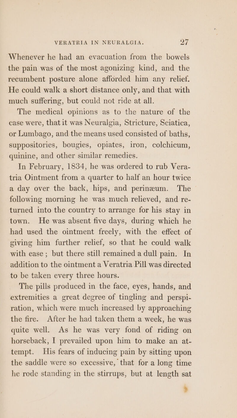 Whenever he had an evacuation from the bowels the pain was of the most agonizing kind, and the recumbent posture alone afforded him any relief. He could walk a short distance only, and that with much suffering, but could not ride at all. The medical opinions as to the nature of the case were, that it was Neuralgia, Stricture, Sciatica, or Lumbago, and the means used consisted of baths, suppositories, bougies, opiates, iron, colchicum, quinine, and other similar remedies. In February, 1834, he was ordered to rub Vera- tria Ointment from a quarter to half an hour twice a day over the back, hips, and perineum. The following morning he was much relieved, and re- turned into the country to arrange for his stay in town. He was absent five days, during which he had used the ointment freely, with the effect of giving him further relief, so that he could walk with ease; but there still remained a dull pain. In addition to the ointment a Veratria Pill was directed to be taken every three hours. The pills produced in the face, eyes, hands, and extremities a great degree of tingling and perspi- ration, which were much increased by approaching the fire. After he had taken them a week, he was quite well. As he was very fond of riding on horseback, I prevailed upon him to make an at- tempt. His fears of inducing pain by sitting upon the saddle were so excessive, that for a long time he rode standing in the stirrups, but at length sat &gt;