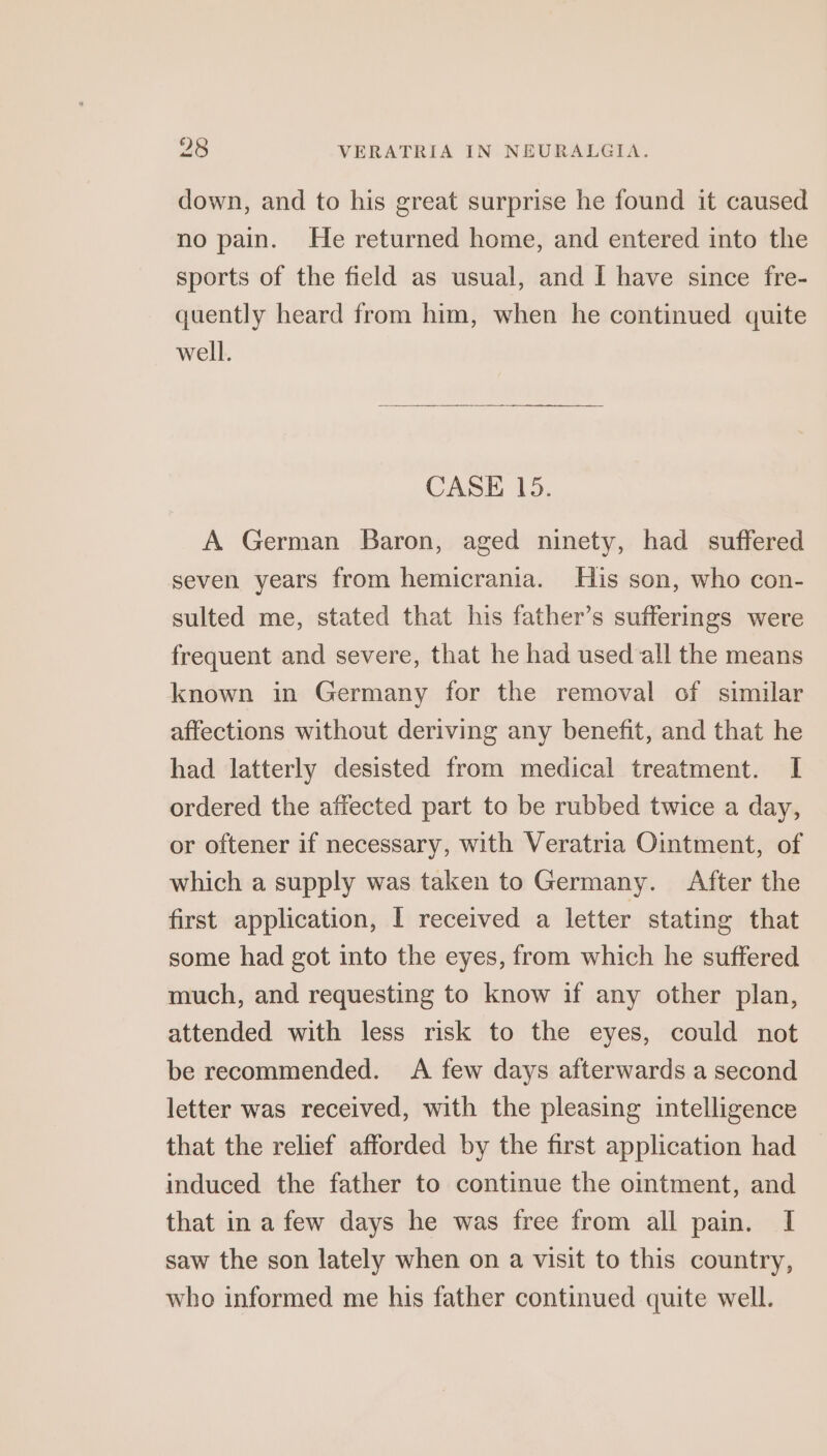 down, and to his great surprise he found it caused no pain. He returned home, and entered into the sports of the field as usual, and I have since fre- quently heard from him, when he continued quite well. CASE 15. A German Baron, aged ninety, had suffered seven years from hemicrania. His son, who con- sulted me, stated that his father’s sufferings were frequent and severe, that he had used all the means known in Germany for the removal of similar affections without deriving any benefit, and that he had latterly desisted from medical treatment. I ordered the affected part to be rubbed twice a day, or oftener if necessary, with Veratria Ointment, of which a supply was taken to Germany. After the first application, I received a letter stating that some had got into the eyes, from which he suffered much, and requesting to know if any other plan, attended with less risk to the eyes, could not be recommended. A few days afterwards a second letter was received, with the pleasing intelligence that the relief afforded by the first application had induced the father to continue the omtment, and that in a few days he was free from all pain. I saw the son lately when on a visit to this country, who informed me his father continued quite well.