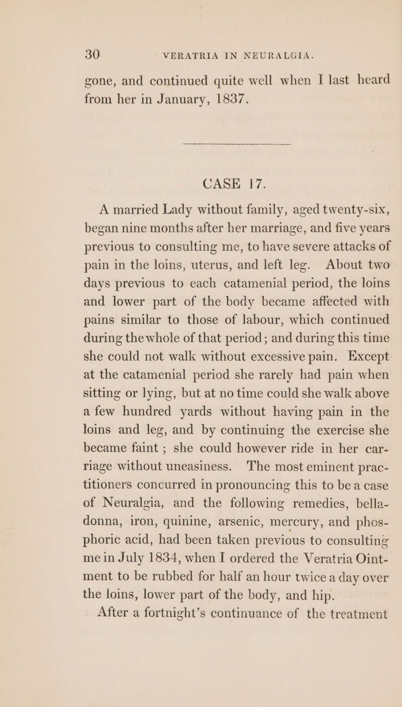 gone, and continued quite well when I last heard from her in January, 1837. CASE 17. A married Lady without family, aged twenty-six, began nine months after her marriage, and five years previous to consulting me, to have severe attacks of pain in the loins, uterus, and left leg. About two days previous to each catamenial period, the loins and lower part of the body became affected with pains similar to those of labour, which continued during the whole of that period; and during this time she could not walk without excessive pain. Except at the catamenial period she rarely had pain when sitting or lying, but at no time could she walk above afew hundred yards without having pain in the loins and leg, and by continuing the exercise she became faint ; she could however ride in her car- riage without uneasiness. The most eminent prac- titioners concurred in pronouncing this to bea case of Neuralgia, and the following remedies, bella- donna, iron, quinine, arsenic, mercury, and phos- phoric acid, had been taken previous to consulting me in July 1834, when I ordered the Veratria Oint- ment to be rubbed for half an hour twice a day over the loins, lower part of the body, and hip. After a fortnight’s continuance of the treatment