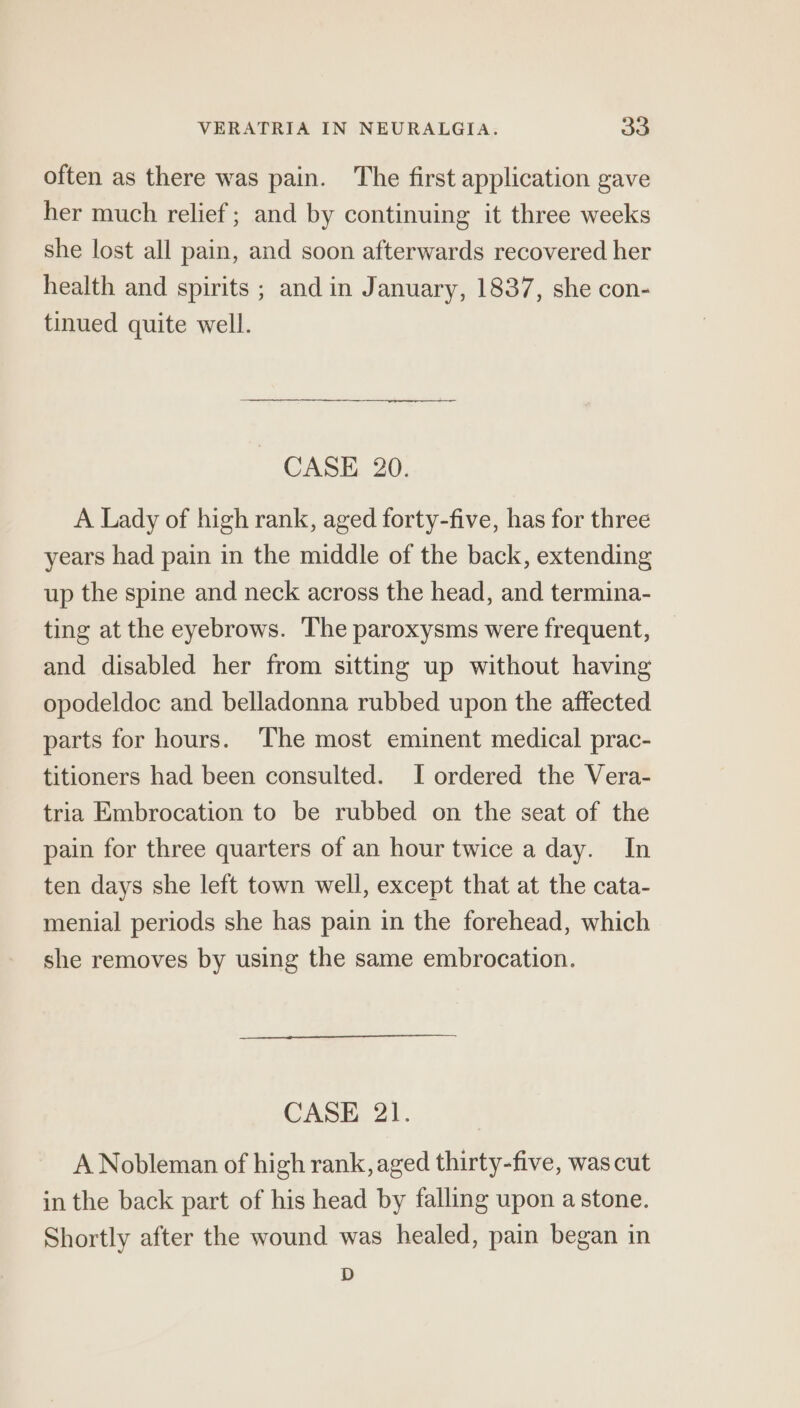 often as there was pain. The first application gave her much relief; and by continuing it three weeks she lost all pain, and soon afterwards recovered her health and spirits ; and in January, 1837, she con- tinued quite well. ~ CASE 20. A Lady of high rank, aged forty-five, has for three years had pain in the middle of the back, extending up the spine and neck across the head, and termina- ting at the eyebrows. The paroxysms were frequent, and disabled her from sitting up without having opodeldoc and belladonna rubbed upon the affected parts for hours. The most eminent medical prac- titioners had been consulted. I ordered the Vera- tria Embrocation to be rubbed on the seat of the pain for three quarters of an hour twice a day. In ten days she left town well, except that at the cata- menial periods she has pain in the forehead, which she removes by using the same embrocation. CASE 21. A Nobleman of high rank, aged thirty-five, was cut in the back part of his head by falling upon a stone. Shortly after the wound was healed, pain began in D