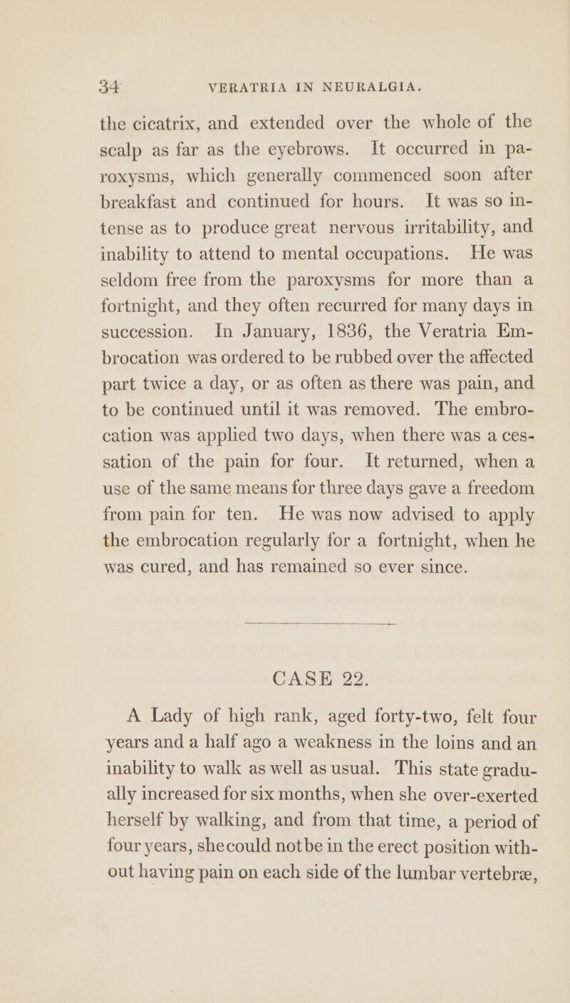 the cicatrix, and extended over the whole of the scalp as far as the eyebrows. It occurred in pa- roxysms, which generally commenced soon after breakfast and continued for hours. It was so in- tense as to produce great nervous irritability, and inability to attend to mental occupations. He was seldom free from the paroxysms for more than a fortnight, and they often recurred for many days in succession. In January, 1836, the Veratria Em- brocation was ordered to be rubbed over the affected part twice a day, or as often as there was pain, and to be continued until it was removed. The embro- cation was applied two days, when there was a ces- sation of the pain for four. It returned, when a use of the same means for three days gave a freedom from pain for ten. He was now advised to apply the embrocation regularly for a fortnight, when he was cured, and has remained so ever since. CASE 22. A Lady of high rank, aged forty-two, felt four years and a half ago a weakness in the loins and an inability to walk as well as usual. This state gradu- ally increased for six months, when she over-exerted herself by walking, and from that time, a period of four years, shecould notbe in the erect position with- out having pain on each side of the lumbar vertebre,