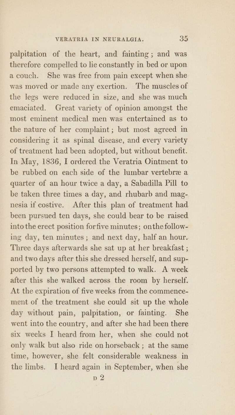 palpitation of the heart, and fainting ; and was therefore compelled to lie constantly in bed or upon a couch. She was free from pain except when she was moved or made any exertion. The muscles of the legs were reduced in size, and she was much emaciated. Great variety of opinion amongst the most eminent medical men was entertained as to the nature of her complaint ; but most agreed in considering it as spinal disease, and every variety of treatment had been adopted, but without benefit. In May, 1836, I ordered the Veratria Ointment to be rubbed on each side of the lumbar vertebrz a quarter of an hour twice a day, a Sabadilla Pill to be taken three times a day, and rhubarb and mag- nesia if costive. After this plan of treatment had been pursued ten days, she could bear to be raised into the erect position forfive minutes; onthe follow- ing day, ten minutes; and next day, half an hour. Three days afterwards she sat up at her breakfast ; and two days after this she dressed herself, and sup- ported by two persons attempted to walk. A week after this she walked across the room by herself. At the expiration of five weeks from the commence- ment of the treatment she could sit up the whole day without pain, palpitation, or fainting. She went into the country, and after she had been there six weeks I heard from her, when she could not only walk but also ride on horseback ; at the same time, however, she felt considerable weakness in the limbs. I heard again in September, when she D2