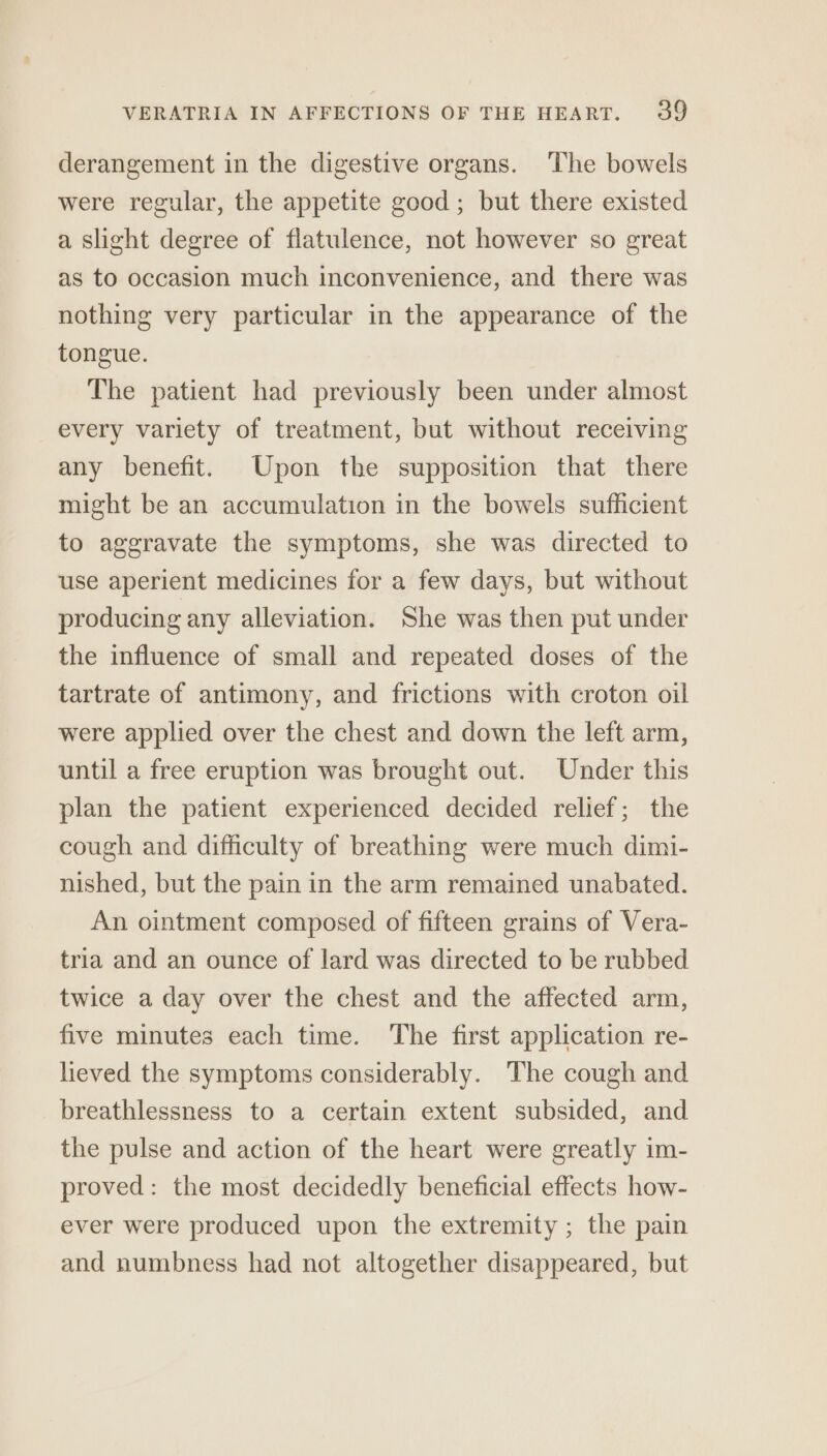 derangement in the digestive organs. ‘The bowels were regular, the appetite good ; but there existed a slight degree of flatulence, not however so great as to occasion much inconvenience, and there was nothing very particular in the appearance of the tongue. The patient had previously been under almost every variety of treatment, but without receiving any benefit. Upon the supposition that there might be an accumulation in the bowels sufficient to aggravate the symptoms, she was directed to use aperient medicines for a few days, but without producing any alleviation. She was then put under the influence of small and repeated doses of the tartrate of antimony, and frictions with croton oil were applied over the chest and down the left arm, until a free eruption was brought out. Under this plan the patient experienced decided relief; the cough and difficulty of breathing were much dimi- nished, but the pain in the arm remained unabated. An ointment composed of fifteen grains of Vera- tria and an ounce of lard was directed to be rubbed twice a day over the chest and the affected arm, five minutes each time. The first application re- lieved the symptoms considerably. The cough and breathlessness to a certain extent subsided, and the pulse and action of the heart were greatly im- proved: the most decidedly beneficial effects how- ever were produced upon the extremity ; the pain and numbness had not altogether disappeared, but