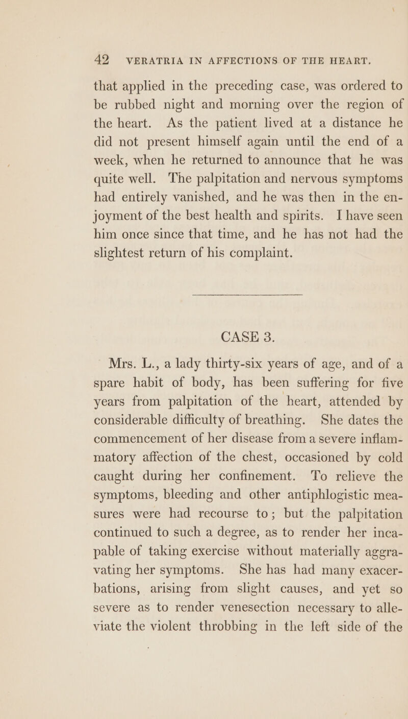 that applied in the preceding case, was ordered to be rubbed night and morning over the region of the heart. As the patient lived at a distance he did not present himself again until the end of a week, when he returned to announce that he was quite well. The palpitation and nervous symptoms had entirely vanished, and he was then in the en- joyment of the best health and spirits. I have seen him once since that time, and he has not had the slightest return of his complaint. CASE 3. Mrs. L., a lady thirty-six years of age, and of a spare habit of body, has been suffering for five years from palpitation of the heart, attended by considerable difficulty of breathing. She dates the commencement of her disease from a severe inflam- matory affection of the chest, occasioned by cold caught during her confinement. To relieve the symptoms, bleeding and other antiphlogistic mea- sures were had recourse to; but the palpitation continued to such a degree, as to render her inca- pable of taking exercise without materially aggra- vating her symptoms. She has had many exacer- bations, arising from slight causes, and yet so severe as to render venesection necessary to alle- viate the violent throbbing in the left side of the