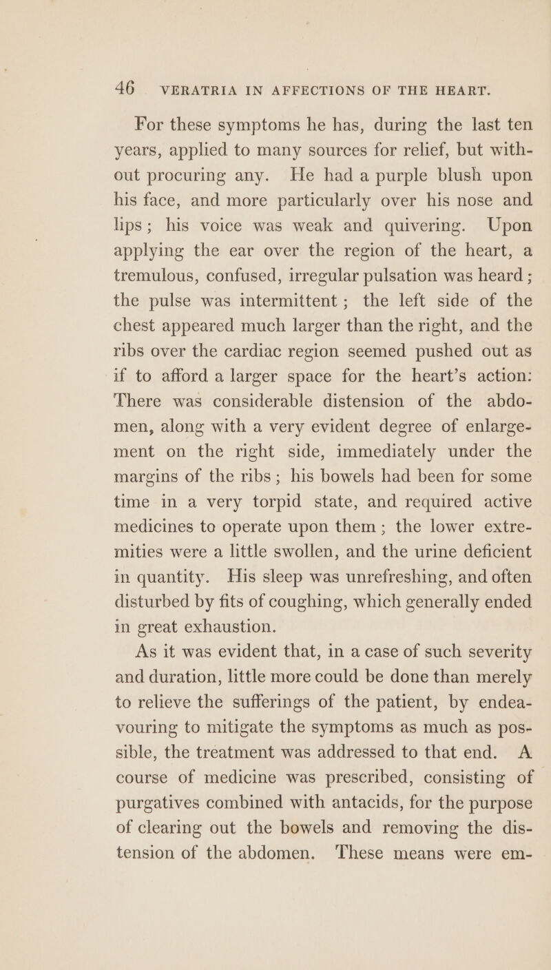 For these symptoms he has, during the last ten years, applied to many sources for relief, but with- out procuring any. He hada purple blush upon his face, and more particularly over his nose and lips; his voice was weak and quivering. Upon applying the ear over the region of the heart, a tremulous, confused, irregular pulsation was heard ; the pulse was intermittent; the left side of the chest appeared much larger than the right, and the ribs over the cardiac region seemed pushed out as if to afford a larger space for the heart’s action: There was considerable distension of the abdo- men, along with a very evident degree of enlarge- ment on the right side, immediately under the margins of the ribs; his bowels had been for some time in a very torpid state, and required active medicines te operate upon them; the lower extre- mities were a little swollen, and the urine deficient in quantity. Huis sleep was unrefreshing, and often disturbed by fits of coughing, which generally ended in great exhaustion. As it was evident that, in a case of such severity and duration, little more could be done than merely to relieve the sufferings of the patient, by endea- vouring to mitigate the symptoms as much as pos- sible, the treatment was addressed to that end. A course of medicine was prescribed, consisting of — purgatives combined with antacids, for the purpose of clearing out the bowels and removing the dis- tension of the abdomen. These means were em-