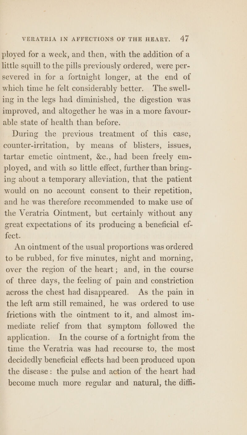 ployed for a week, and then, with the addition of a little squill to the pills previously ordered, were per- severed in for a fortnight longer, at the end of which time he felt considerably better. The swell- ing in the legs had diminished, the digestion was improved, and altogether he was in a more favour- able state of health than before. During the previous treatment of this case, counter-irritation, by means of blisters, issues, tartar emetic ointment, &amp;c., had been freely em- ployed, and with so little effect, further than bring- ing about a temporary alleviation, that the patient would on no account consent to their repetition, and he was therefore recommended to make use of the Veratria Ointment, but certainly without any great expectations of its producing a beneficial ef- fect. An ointment of the usual proportions was ordered to be rubbed, for five minutes, night and morning, over the region of the heart; and, in the course of three days, the feeling of pain and constriction across the chest had disappeared. As the pain in the left arm still remained, he was ordered to use frictions with the ointment to it, and almost im- mediate relief from that symptom followed the application. In the course of a fortnight from the time the Veratria was had recourse to, the most decidedly beneficial effects had been produced upon the disease: the pulse and action of the heart had become much more regular and natural, the diffi-