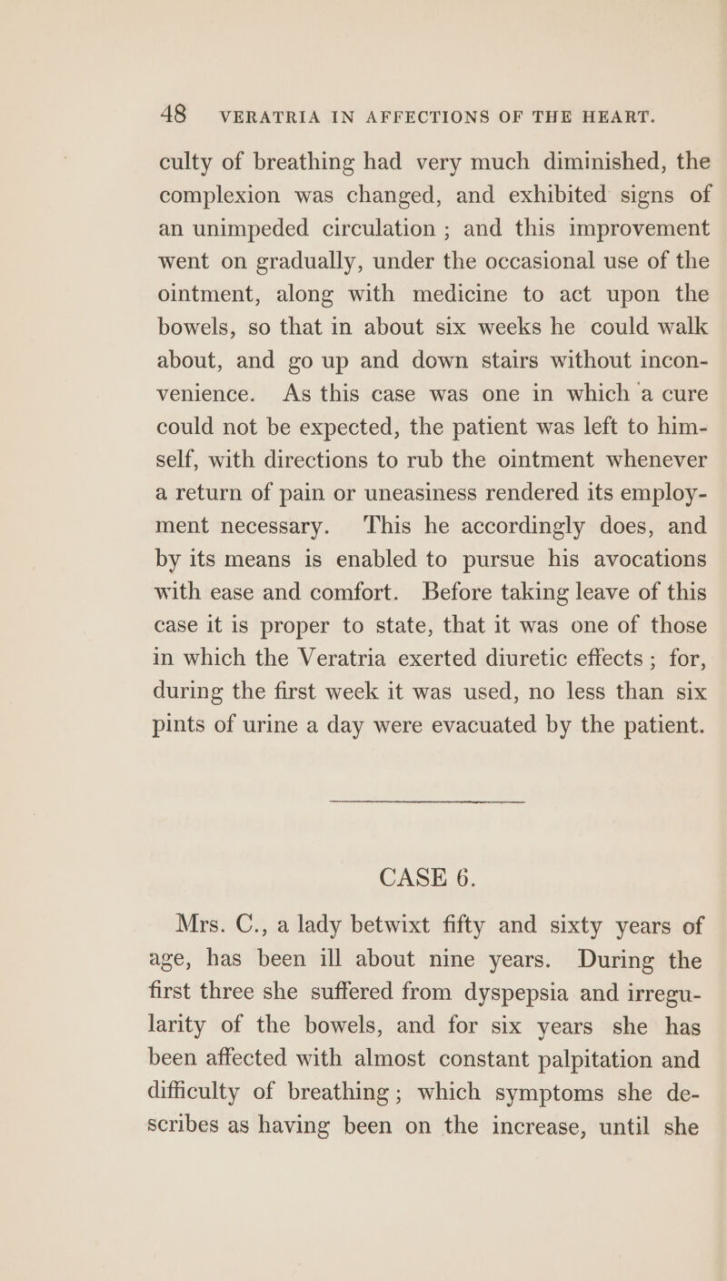 culty of breathing had very much diminished, the complexion was changed, and exhibited signs of an unimpeded circulation ; and this improvement went on gradually, under the occasional use of the ointment, along with medicine to act upon the bowels, so that in about six weeks he could walk about, and go up and down stairs without incon- venience. As this case was one in which a cure could not be expected, the patient was left to him- self, with directions to rub the ointment whenever a return of pain or uneasiness rendered its employ- ment necessary. ‘This he accordingly does, and by its means is enabled to pursue his avocations with ease and comfort. Before taking leave of this case it is proper to state, that it was one of those in which the Veratria exerted diuretic effects ; for, during the first week it was used, no less than six pints of urine a day were evacuated by the patient. CASE 6. Mrs. C., a lady betwixt fifty and sixty years of age, has been ill about nine years. During the first three she suffered from dyspepsia and irregu- larity of the bowels, and for six years she has been affected with almost constant palpitation and difficulty of breathing ; which symptoms she de- scribes as having been on the increase, until she