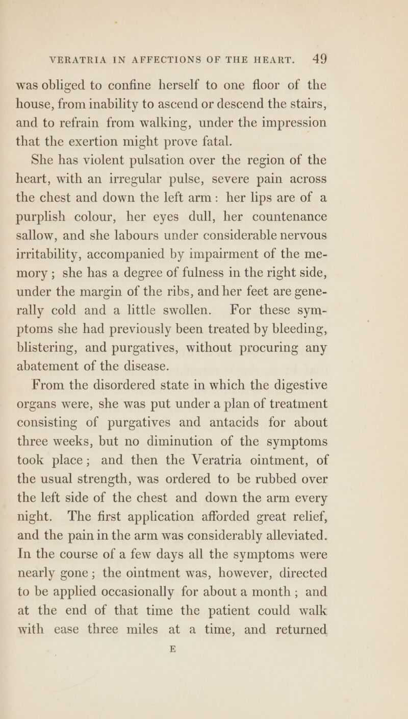 was obliged to confine herself to one floor of the house, from inability to ascend or descend the stairs, and to refrain from walking, under the impression that the exertion might prove fatal. She has violent pulsation over the region of the heart, with an irregular pulse, severe pain across the chest and down the left arm: her lips are of a purplish colour, her eyes dull, her countenance sallow, and she labours under considerable nervous irritability, accompanied by impairment of the me- mory; she has a degree of fulness in the right side, under the margin of the ribs, and her feet are gene- rally cold and a little swollen. For these sym- ptoms she had previously been treated by bleeding, blistering, and purgatives, without procuring any abatement of the disease. From the disordered state in which the digestive organs were, she was put under a plan of treatment consisting of purgatives and antacids for about three weeks, but no diminution of the symptoms took place; and then the Veratria ointment, of the usual strength, was ordered to be rubbed over the left side of the chest and down the arm every night. The first application afforded great relief, and the pain in the arm was considerably alleviated. In the course of a few days all the symptoms were nearly gone; the ointment was, however, directed to be applied occasionally for about a month ; and at the end of that time the patient could walk with ease three miles at a time, and returned E