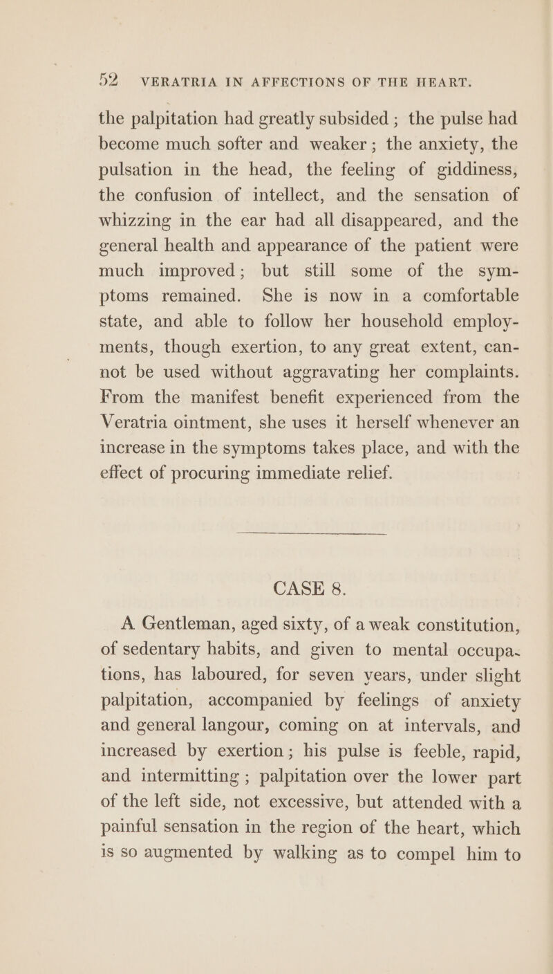 the palpitation had greatly subsided ; the pulse had become much softer and weaker ; the anxiety, the pulsation in the head, the feeling of giddiness, the confusion of intellect, and the sensation of whizzing in the ear had all disappeared, and the general health and appearance of the patient were much improved; but still some of the sym- ptoms remained. She is now in a comfortable state, and able to follow her household employ- ments, though exertion, to any great extent, can- not be used without aggravating her complaints. From the manifest benefit experienced from the Veratria ointment, she uses it herself whenever an increase in the symptoms takes place, and with the effect of procuring immediate relief. CASE 8. A Gentleman, aged sixty, of a weak constitution, of sedentary habits, and given to mental occupa. tions, has laboured, for seven years, under slight palpitation, accompanied by feelings of anxiety and general langour, coming on at intervals, and increased by exertion; his pulse is feeble, rapid, and intermitting ; palpitation over the lower part of the left side, not excessive, but attended with a painful sensation in the region of the heart, which is so augmented by walking as to compel him to