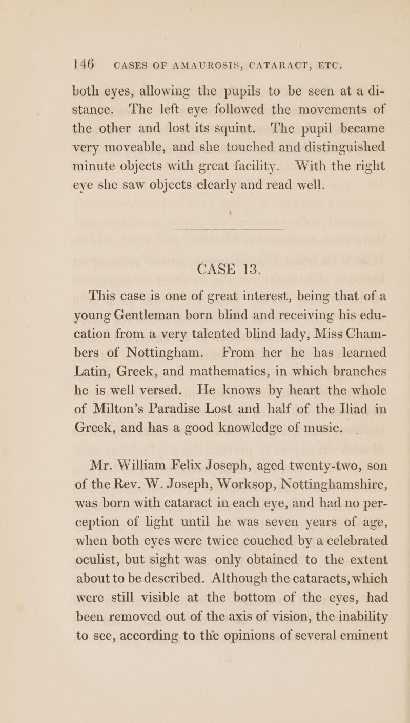 both eyes, allowing the pupils to be seen at a di- stance. The left eye followed the movements of the other and lost its squint. The pupil became very moveable, and she touched and distinguished minute objects with great facility. With the right eye she saw objects clearly and read well. CASE 18. This case is one of great interest, being that of a young Gentleman born blind and receiving his edu- cation from a very talented blind lady, Miss Cham- bers of Nottingham. From her he has learned Latin, Greek, and mathematics, in which branches he is well versed. He knows by heart the whole of Milton’s Paradise Lost and half of the Iliad in Greek, and has a good knowledge of music. Mr. William Felix Joseph, aged twenty-two, son of the Rev. W. Joseph, Worksop, Nottinghamshire, was born with cataract in each eye, and had no per- ception of light until he was seven years of age, when both eyes were twice couched by a celebrated oculist, but sight was only obtained to the extent about to be described. Although the cataracts, which were still visible at the bottom of the eyes, had been removed out of the axis of vision, the inability to see, according to the opinions of several eminent