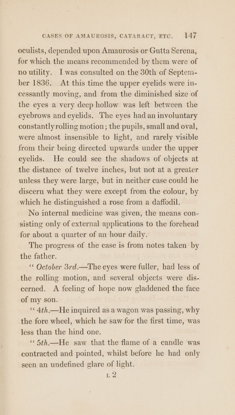 oculists, depended upon Amaurosis or Gutta Serena, for which the means recommended by them were of no utility. Iwas consulted on the 30th of Septem- ber 1836. At this time the upper eyelids were in- cessantly moving, and from the diminished size of the eyes a very deep hollow was left between. the eyebrows and eyelids. The eyes had an involuntary constantly rolling motion; the pupils, small and oval, were almost insensible to light, and rarely visible from their being directed upwards under the upper eyelids. He could see the shadows of objects at the distance of twelve inches, but not at a greater unless they were large, but in neither case could he discern what they were except from the colour, by which he distinguished a rose from a daffodil. No internal medicine was given, the means con- sisting only of external applications to the forehead for about a quarter of an hour daily. The progress of the case is from notes taken by the father. ‘“‘ October 3rd.—The eyes were fuller, had less of the rolling motion, and several objects were dis- cerned. A feeling of hope now gladdened the face of my son. ‘« 4th.—He inquired as a wagon was passing, why the fore wheel, which he saw for the first time, was less than the hind one. ‘“‘ 5th.—He saw that the flame of a candle was contracted and pointed, whilst before he had only seen an undefined glare of light. L2