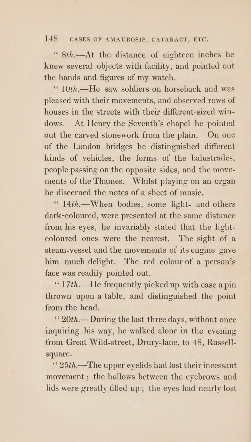 ‘‘ 8th.—At the distance of eighteen inches he knew several objects with facility, and pointed out the hands and figures of my watch. ‘“‘ 10th.—He saw soldiers on horseback and was pleased with their movements, and observed rows of houses in the streets with their different-sized win- dows. At Henry the Seventh’s chapel he pointed out the carved stonework from the plain. On one of the London bridges he distinguished different kinds of vehicles, the forms of the balustrades, people passing on the opposite sides, and the move- ments of the Thames. Whilst playing on an organ he discerned the notes of a sheet of music. ‘‘ 14th.—When bodies, some light- and others dark-coloured, were presented at the same distance from his eyes, he invariably stated that the light- coloured ones were the nearest. The sight of a steam-vessel and the movements of its engine gave him much delight. The red colour of a person’s face was readily pointed out. } ‘“‘ 17th.—He frequently picked up with ease a pin thrown upon a table, and distinguished the point from the head. ‘¢ 20th.—During the last three days, without once inquiring his way, he walked alone in the evening from Great Wild-street, Drury-lane, to 48, Russell- square. ‘* 25th.—The upper eyelids had lost their incessant movement ; the hollows between the eyebrows and lids were greatly filled up; the eyes had nearly lost