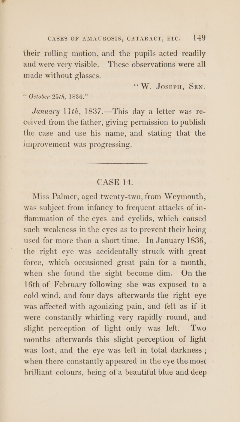 their rolling motion, and the pupils acted readily and were very visible. ‘These observations were all made without glasses. ‘“W. JosepH, SEN. ** October 25th, 1836.” January 11th, 1837.—This day a letter was re- ceived from the father, giving permission to publish the case and use his name, and stating that the improvement was progressing. CASE 14. Miss Palmer, aged twenty-two, from Weymouth, was subject from infancy to frequent attacks of in- flammation of the eyes and eyelids, which caused such weakness in the eyes as to prevent their being used for more than a short time. In January 1836, the right eye was accidentally struck with great force, which occasioned great pain for a month, when she found the sight become dim. On the 16th of February following she was exposed to a cold wind, and four days afterwards the right eye was affected with agonizing pain, and felt as if it were constantly whirling very rapidly round, and slight perception of light only was left. Two months afterwards this slight perception of light was lost, and the eye was left in total darkness ; when there constantly appeared in the eye the most brillant colours, being of a beautiful blue and deep
