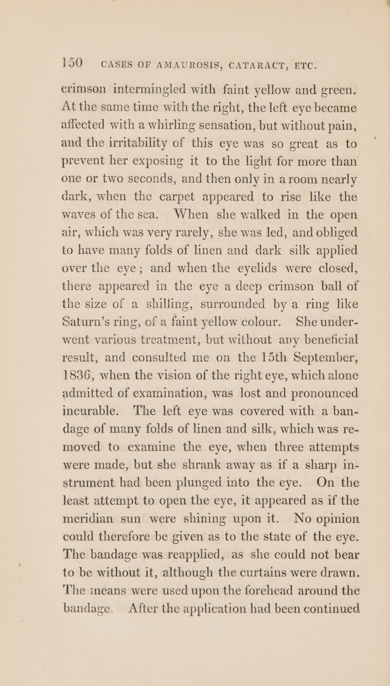 crimson intermingled with faint yellow and green. At the same time with the right, the left eye became affected with a whirling sensation, but without pain, and the irritability of this eye was so great as to prevent her exposing it to the light for more than one or two seconds, and then only in aroom nearly dark, when the carpet appeared to rise like the waves of the sea. When she walked in the open air, which was very rarely, she was led, and obliged to have many folds of linen and dark silk applied over the eye; and when the eyelids were closed, there appeared in the eye a deep crimson ball of the size of a shilling, surrounded by a ring like Saturn’s ring, of a faint yellow colour. She under- went various treatment, but without avy beneficial result, and consulted me on the 15th September, 1836, when the vision of the right eye, which alone admitted of examination, was lost and pronounced incurable. The left eye was covered with a ban- dage of many folds of linen and silk, which was re- moved to examine the eye, when three attempts were made, but she shrank away as if a sharp in- strument had been plunged into the eye. On the least attempt to open the eye, it appeared as if the meridian sun were shining upon it. No opinion could therefore be given as to the state of the eye. The bandage was reapplied, as she could not bear to be without it, although the curtains were drawn. The ineans were used upon the forehead around the bandage. After the application had been continued