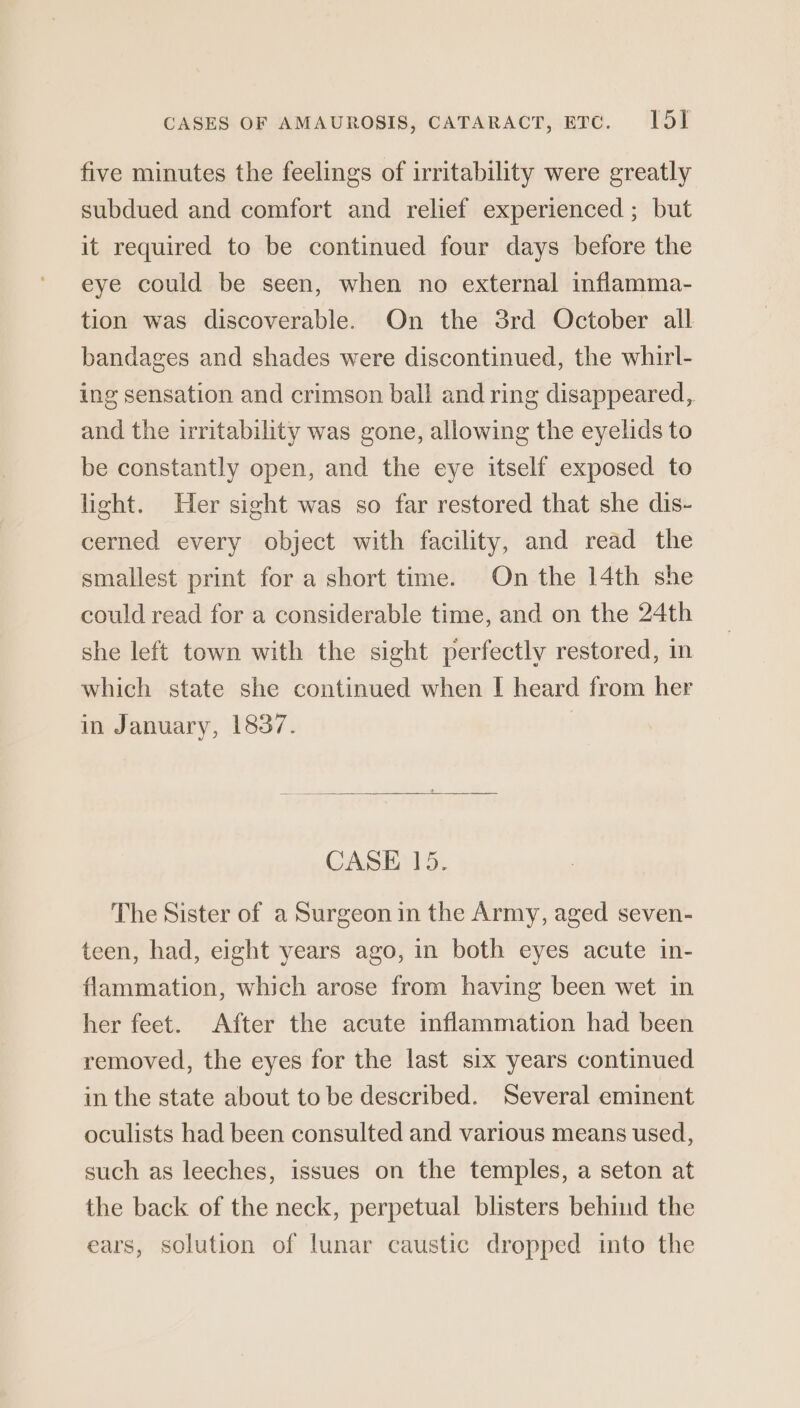 five minutes the feelings of irritability were greatly subdued and comfort and relief experienced ; but it required to be continued four days before the eye could be seen, when no external inflamma- tion was discoverable. On the 3rd October all bandages and shades were discontinued, the whirl- ing sensation and crimson ball and ring disappeared, and the irritability was gone, allowing the eyelids to be constantly open, and the eye itself exposed to light. Her sight was so far restored that she dis- cerned every object with facility, and read the smallest print for a short time. On the 14th she could read for a considerable time, and on the 24th she left town with the sight perfectly restored, in which state she continued when I heard from her in January, 1837. CASE 15. The Sister of a Surgeon in the Army, aged seven- teen, had, eight years ago, in both eyes acute in- flammation, which arose from having been wet in her feet. After the acute inflammation had been removed, the eyes for the last six years continued in the state about to be described. Several eminent oculists had been consulted and various means used, such as leeches, issues on the temples, a seton at the back of the neck, perpetual blisters behind the ears, solution of lunar caustic dropped into the