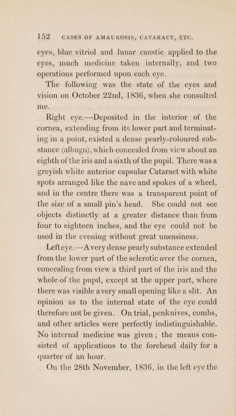 eyes, blue vitriol and lunar caustic applied to the eyes, much medicine taken internally, and two operations performed upon each eye. The following was the state of the eyes and vision on October 22nd, 1836, when she consulted me. . Right eye.—Deposited in the interior of the cornea, extending from its lower part and terminat- ing in a point, existed a dense pearly-coloured sub- stance (albugo), which concealed from view about an eighth of the iris and a sixth of the pupil. There wasa greyish white anterior capsular Cataract with white spots arranged like the nave and spokes of a wheel, and in the centre there was a transparent point of the size of a small pin’s head. She could not see objects distinctly at a greater distance than from four to eighteen inches, and the eye could not be used in the evening without great uneasiness. Left eye —A very dense pearly substance extended _ from the lower part of the sclerotic over the cornea, concealing from view a third part of the iris and the whole of the pupil, except at the upper part, where there was visible avery small opening like a shit. An Opinion as to the internal state of the eye could therefore not be given. On trial, penknives, combs, and other articles were perfectly indistinguishable. No internal medicine was given; the means con- sisted of applications to the forehead daily for a quarter of an hour. On the 28th November, 1836, in the left eye the